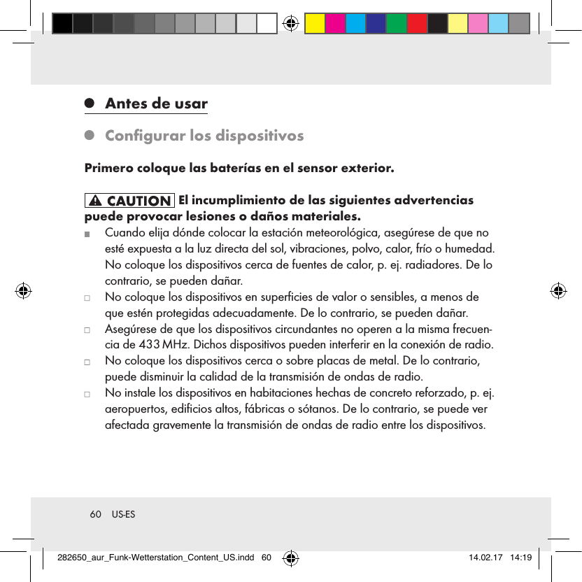 60  US-ES   Antes de usar   Conﬁgurar los dispositivosPrimero coloque las baterías en el sensor exterior. El incumplimiento de las siguientes advertencias puede provocar lesiones o daños materiales.   Cuando elija dónde colocar la estación meteorológica, asegúrese de que no esté expuesta a la luz directa del sol, vibraciones, polvo, calor, frío o humedad. No coloque los dispositivos cerca de fuentes de calor, p. ej. radiadores. De lo contrario, se pueden dañar.   No coloque los dispositivos en superﬁcies de valor o sensibles, a menos de que estén protegidas adecuadamente. De lo contrario, se pueden dañar.   Asegúrese de que los dispositivos circundantes no operen a la misma frecuen-cia de 433 MHz. Dichos dispositivos pueden interferir en la conexión de radio.   No coloque los dispositivos cerca o sobre placas de metal. De lo contrario, puede disminuir la calidad de la transmisión de ondas de radio.   No instale los dispositivos en habitaciones hechas de concreto reforzado, p. ej. aeropuertos, ediﬁcios altos, fábricas o sótanos. De lo contrario, se puede ver afectada gravemente la transmisión de ondas de radio entre los dispositivos.282650_aur_Funk-Wetterstation_Content_US.indd   60 14.02.17   14:19