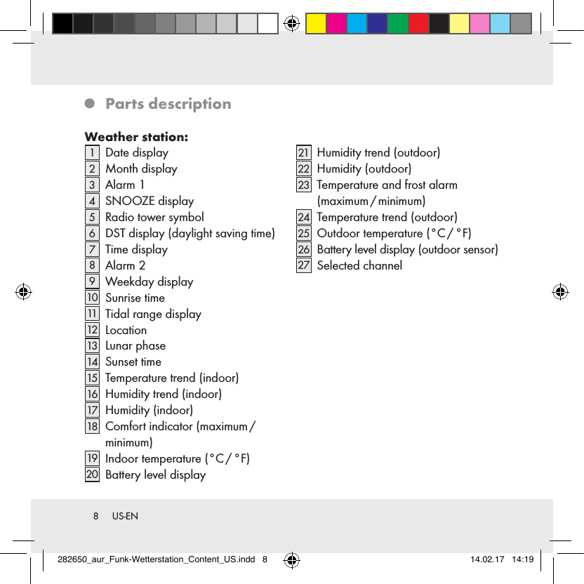 8  US-EN   Parts  descriptionWeather station:1   Date  display2   Month  display3   Alarm  14   SNOOZE  display5   Radio tower symbol6   DST display (daylight saving time)7   Time  display8   Alarm  29   Weekday  display10   Sunrise time11    Tidal range display12    Location13    Lunar  phase14    Sunset  time15    Temperature trend (indoor)16    Humidity trend (indoor)17    Humidity  (indoor)18    Comfort indicator (maximum /  minimum)19    Indoor  temperature  (°C / °F)20    Battery level display21    Humidity trend (outdoor)22    Humidity  (outdoor)23    Temperature and frost alarm  (maximum / minimum)24    Temperature trend (outdoor)25    Outdoor  temperature  (°C / °F)26    Battery level display (outdoor sensor)27    Selected  channel282650_aur_Funk-Wetterstation_Content_US.indd   8 14.02.17   14:19