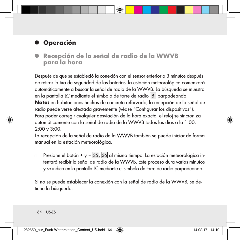 64  US-ES   Operación   Recepción de la señal de radio de la WWVB  para la horaDespués de que se estableció la conexión con el sensor exterior o 3 minutos después de retirar la tira de seguridad de las baterías, la estación meteorológica comenzará automáticamente a buscar la señal de radio de la WWVB. La búsqueda se muestra en la pantalla LC mediante el símbolo de torre de radio  5 parpadeando.Nota: en habitaciones hechas de concreto reforzado, la recepción de la señal de radio puede verse afectada gravemente (véase “Conﬁgurar los dispositivos”).Para poder corregir cualquier desviación de la hora exacta, el reloj se sincroniza automáticamente con la señal de radio de la WWVB todos los días a la 1:00, 2:00 y 3:00. La recepción de la señal de radio de la WWVB también se puede iniciar de forma manual en la estación meteorológica.   Presione el botón + y – 35 , 36  al mismo tiempo. La estación meteorológica in-tentará recibir la señal de radio de la WWVB. Este proceso dura varios minutos y se indica en la pantalla LC mediante el símbolo de torre de radio parpadeando.Si no se puede establecer la conexión con la señal de radio de la WWVB, se de-tiene la búsqueda.282650_aur_Funk-Wetterstation_Content_US.indd   64 14.02.17   14:19