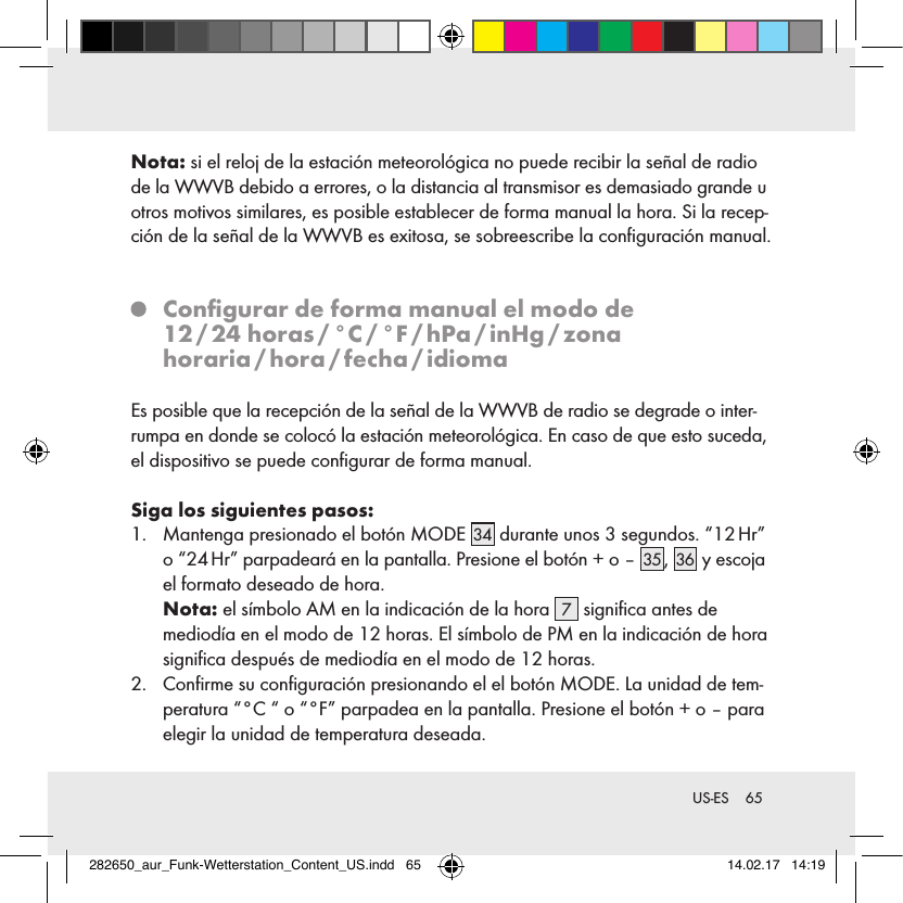 65 US-ESNota: si el reloj de la estación meteorológica no puede recibir la señal de radio de la WWVB debido a errores, o la distancia al transmisor es demasiado grande u otros motivos similares, es posible establecer de forma manual la hora. Si la recep-ción de la señal de la WWVB es exitosa, se sobreescribe la conﬁguración manual.   Conﬁgurar de forma manual el modo de  12 / 24  horas / °C / °F / hPa / inHg / zona horaria / hora / fecha / idiomaEs posible que la recepción de la señal de la WWVB de radio se degrade o inter-rumpa en donde se colocó la estación meteorológica. En caso de que esto suceda, el dispositivo se puede conﬁgurar de forma manual.Siga los siguientes pasos:1.   Mantenga presionado el botón MODE 34  durante unos 3 segundos. “12 Hr” o “24 Hr” parpadeará en la pantalla. Presione el botón + o – 35 , 36  y escoja el formato deseado de hora. Nota: el símbolo AM en la indicación de la hora  7 signiﬁca antes de  mediodía en el modo de 12 horas. El símbolo de PM en la indicación de hora signiﬁca después de mediodía en el modo de 12 horas.2.   Conﬁrme su conﬁguración presionando el el botón MODE. La unidad de tem-peratura “°C “ o “°F” parpadea en la pantalla. Presione el botón + o – para elegir la unidad de temperatura deseada.282650_aur_Funk-Wetterstation_Content_US.indd   65 14.02.17   14:19
