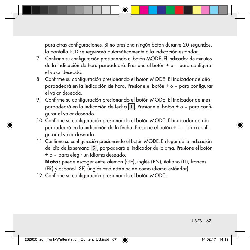 67 US-ESpara otras conﬁguraciones. Si no presiona ningún botón durante 20 segundos, la pantalla LCD se regresará automáticamente a la indicación estándar.7.   Conﬁrme su conﬁguración presionando el botón MODE. El indicador de minutos de la indicación de hora parpadeará. Presione el botón + o – para conﬁgurar el valor deseado.8.   Conﬁrme su conﬁguración presionando el botón MODE. El indicador de año parpadeará en la indicación de hora. Presione el botón + o – para conﬁgurar el valor deseado.9.   Conﬁrme su conﬁguración presionando el botón MODE. El indicador de mes parpadeará en la indicación de fecha  1. Presione el botón + o – para conﬁ-gurar el valor deseado.10.  Conﬁrme su conﬁguración presionando el botón MODE. El indicador de día parpadeará en la indicación de la fecha. Presione el botón + o – para conﬁ-gurar el valor deseado.11.  Conﬁrme su conﬁguración presionando el botón MODE. En lugar de la indicación del día de la semana  9, parpadeará el indicador de idioma. Presione el botón + o – para elegir un idioma deseado. Nota: puede escoger entre alemán (GE), inglés (EN), italiano (IT), francés (FR) y español (SP) (inglés está establecido como idioma estándar).12.  Conﬁrme su conﬁguración presionando el botón MODE.282650_aur_Funk-Wetterstation_Content_US.indd   67 14.02.17   14:19