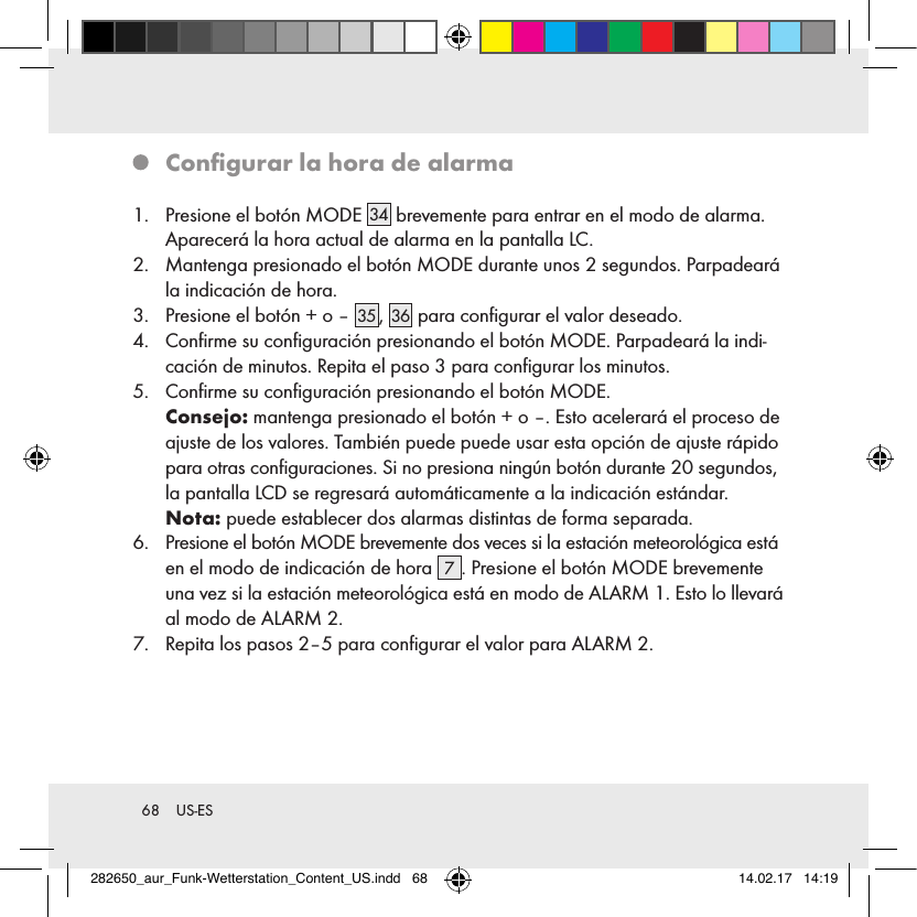 68  US-ES   Conﬁgurar la hora de alarma1.   Presione el botón MODE 34  brevemente para entrar en el modo de alarma. Aparecerá la hora actual de alarma en la pantalla LC.2.   Mantenga presionado el botón MODE durante unos 2 segundos. Parpadeará la indicación de hora.3.   Presione el botón + o – 35 , 36  para conﬁgurar el valor deseado.4.   Conﬁrme su conﬁguración presionando el botón MODE. Parpadeará la indi-cación de minutos. Repita el paso 3 para conﬁgurar los minutos.5.   Conﬁrme su conﬁguración presionando el botón MODE.   Consejo: mantenga presionado el botón + o –. Esto acelerará el proceso de ajuste de los valores. También puede puede usar esta opción de ajuste rápido para otras conﬁguraciones. Si no presiona ningún botón durante 20 segundos, la pantalla LCD se regresará automáticamente a la indicación estándar.   Nota: puede establecer dos alarmas distintas de forma separada.6.   Presione el botón MODE brevemente dos veces si la estación meteorológica está en el modo de indicación de hora  7. Presione el botón MODE brevemente una vez si la estación meteorológica está en modo de ALARM 1. Esto lo llevará al modo de ALARM 2.7.   Repita los pasos 2–5 para conﬁgurar el valor para ALARM 2.282650_aur_Funk-Wetterstation_Content_US.indd   68 14.02.17   14:19