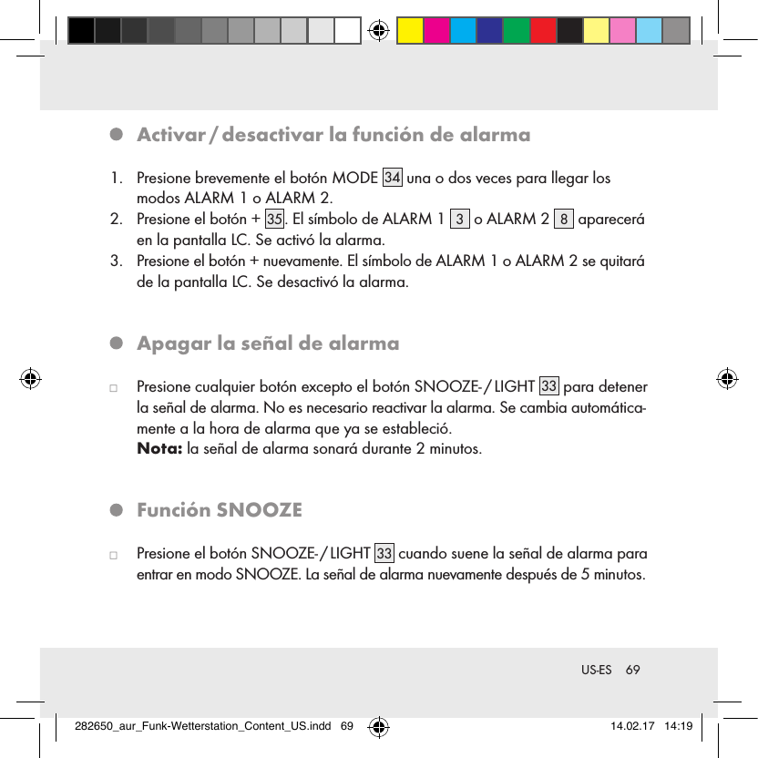 69 US-ES   Activar / desactivar la función de alarma1.   Presione brevemente el botón MODE 34  una o dos veces para llegar los  modos ALARM 1 o ALARM 2.2.   Presione el botón + 35 . El símbolo de ALARM 1  3 o ALARM 2  8 aparecerá en la pantalla LC. Se activó la alarma.3.   Presione el botón + nuevamente. El símbolo de ALARM 1 o ALARM 2 se quitará de la pantalla LC. Se desactivó la alarma.   Apagar la señal de alarma   Presione cualquier botón excepto el botón SNOOZE- / LIGHT 33  para detener la señal de alarma. No es necesario reactivar la alarma. Se cambia automática-mente a la hora de alarma que ya se estableció.  Nota: la señal de alarma sonará durante 2 minutos.   Función  SNOOZE   Presione el botón SNOOZE- / LIGHT 33  cuando suene la señal de alarma para entrar en modo SNOOZE. La señal de alarma nuevamente después de 5 minutos.282650_aur_Funk-Wetterstation_Content_US.indd   69 14.02.17   14:19