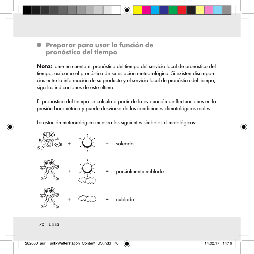 70  US-ES   Preparar para usar la función de  pronóstico del tiempoNota: tome en cuenta el pronóstico del tiempo del servicio local de pronóstico del tiempo, así como el pronóstico de su estación meteorológica. Si existen discrepan-cias entre la información de su producto y el servicio local de pronóstico del tiempo, siga las indicaciones de éste último.El pronóstico del tiempo se calcula a partir de la evaluación de ﬂuctuaciones en la presión barométrica y puede desviarse de las condiciones climatológicas reales.La estación meteorológica muestra los siguientes símbolos climatológicos:    +     =   soleado  +     =   parcialmente  nublado  +    =   nublado282650_aur_Funk-Wetterstation_Content_US.indd   70 14.02.17   14:19