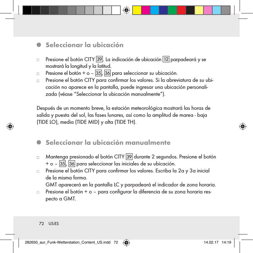 72  US-ES   Seleccionar la ubicación   Presione el botón CITY  39 . La indicación de ubicación 12  parpadeará y se mostrará la longitud y la latitud.   Presione el botón + o – 35 , 36  para seleccionar su ubicación.   Presione el botón CITY para conﬁrmar los valores. Si la abreviatura de su ubi-cación no aparece en la pantalla, puede ingresar una ubicación personali-zada (véase “Seleccionar la ubicación manualmente”).Después de un momento breve, la estación meteorológica mostrará las horas de salida y puesta del sol, las fases lunares, así como la amplitud de marea - baja (TIDE LO), media (TIDE MID) y alta (TIDE TH).   Seleccionar la ubicación manualmente   Mantenga presionado el botón CITY 39  durante 2 segundos. Presione el botón + o – 35 , 36  para seleccionar las iniciales de su ubicación.   Presione el botón CITY para conﬁrmar los valores. Escriba la 2a y 3a inicial de la misma forma.   GMT aparecerá en la pantalla LC y parpadeará el indicador de zona horaria.   Presione el botón + o – para conﬁgurar la diferencia de su zona horaria res-pecto a GMT.282650_aur_Funk-Wetterstation_Content_US.indd   72 14.02.17   14:19
