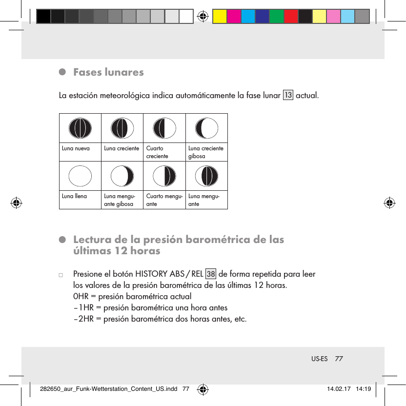 77 US-ES   Fases  lunaresLa estación meteorológica indica automáticamente la fase lunar 13  actual.Luna nueva Luna creciente Cuarto crecienteLuna creciente gibosaLuna llena Luna mengu-ante gibosaCuarto mengu-anteLuna mengu-ante   Lectura de la presión barométrica de las  últimas 12 horas   Presione el botón HISTORY ABS / REL 38  de forma repetida para leer  los valores de la presión barométrica de las últimas 12 horas.  0HR = presión barométrica actual  –1HR = presión barométrica una hora antes  –2HR = presión barométrica dos horas antes, etc.282650_aur_Funk-Wetterstation_Content_US.indd   77 14.02.17   14:19