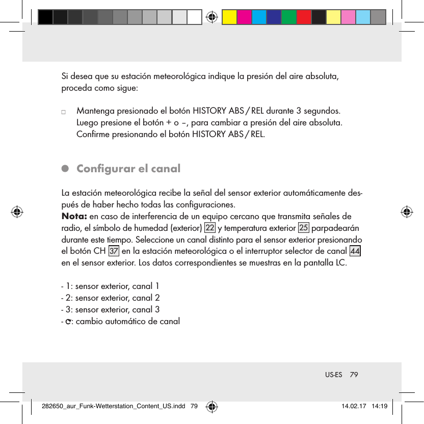79 US-ESSi desea que su estación meteorológica indique la presión del aire absoluta,  proceda como sigue:   Mantenga presionado el botón HISTORY ABS / REL durante 3 segundos. Luego presione el botón + o –, para cambiar a presión del aire absoluta.  Conﬁrme presionando el botón HISTORY ABS / REL.   Conﬁgurar el canalLa estación meteorológica recibe la señal del sensor exterior automáticamente des-pués de haber hecho todas las conﬁguraciones. Nota: en caso de interferencia de un equipo cercano que transmita señales de radio, el símbolo de humedad (exterior) 22  y temperatura exterior 25  parpadearán durante este tiempo. Seleccione un canal distinto para el sensor exterior presionando el botón CH 37  en la estación meteorológica o el interruptor selector de canal 44 en el sensor exterior. Los datos correspondientes se muestras en la pantalla LC.- 1: sensor exterior, canal 1- 2: sensor exterior, canal 2- 3: sensor exterior, canal 3-  : cambio automático de canal282650_aur_Funk-Wetterstation_Content_US.indd   79 14.02.17   14:19