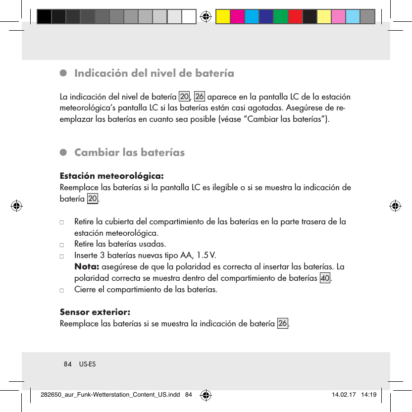 84  US-ES   Indicación del nivel de bateríaLa indicación del nivel de batería 20 ,  26  aparece en la pantalla LC de la estación meteorológica’s pantalla LC si las baterías están casi agotadas. Asegúrese de re-emplazar las baterías en cuanto sea posible (véase “Cambiar las baterías”).   Cambiar las bateríasEstación meteorológica:Reemplace las baterías si la pantalla LC es ilegible o si se muestra la indicación de batería 20 .   Retire la cubierta del compartimiento de las baterías en la parte trasera de la estación meteorológica.   Retire las baterías usadas.   Inserte 3 baterías nuevas tipo AA, 1.5 V.  Nota: asegúrese de que la polaridad es correcta al insertar las baterías. La polaridad correcta se muestra dentro del compartimiento de baterías 40 .   Cierre el compartimiento de las baterías.Sensor exterior:Reemplace las baterías si se muestra la indicación de batería 26 .282650_aur_Funk-Wetterstation_Content_US.indd   84 14.02.17   14:19