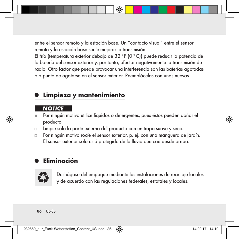 86  US-ESentre el sensor remoto y la estación base. Un “contacto visual” entre el sensor  remoto y la estación base suele mejorar la transmisión. El frío (temperatura exterior debajo de 32 °F (0 °C)) puede reducir la potencia de la batería del sensor exterior y, por tanto, afectar negativamente la transmisión de radio. Otro factor que puede provocar una interferencia son las baterías agotadas o a punto de agotarse en el sensor exterior. Reemplácelas con unas nuevas.    Limpieza y mantenimiento    Por ningún motivo utilice líquidos o detergentes, pues éstos pueden dañar el producto.   Limpie solo la parte externa del producto con un trapo suave y seco.   Por ningún motivo rocíe el sensor exterior, p. ej. con una manguera de jardín. El sensor exterior solo está protegido de la lluvia que cae desde arriba.   Eliminación Deshágase del empaque mediante las instalaciones de reciclaje locales y de acuerdo con las regulaciones federales, estatales y locales.282650_aur_Funk-Wetterstation_Content_US.indd   86 14.02.17   14:19