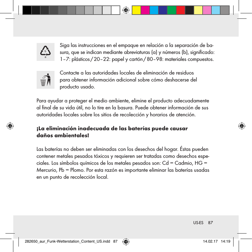 87 US-ESba Siga las instrucciones en el empaque en relación a la separación de ba-sura, que se indican mediante abreviaturas (a) y números (b), signiﬁcado: 1–7: plásticos / 20–22: papel y cartón / 80–98: materiales compuestos. Contacte a las autoridades locales de eliminación de residuos  para obtener información adicional sobre cómo deshacerse del  producto usado.Para ayudar a proteger el medio ambiente, elimine el producto adecuadamente  al ﬁnal de su vida útil, no lo tire en la basura. Puede obtener información de sus autoridades locales sobre los sitios de recolección y horarios de atención.¡La eliminación inadecuada de las baterías puede causar  daños ambientales!Las baterías no deben ser eliminadas con los desechos del hogar. Éstas pueden contener metales pesados tóxicos y requieren ser tratadas como desechos espe-ciales. Los símbolos químicos de los metales pesados son: Cd = Cadmio, HG = Mercurio, Pb = Plomo. Por esta razón es importante eliminar las baterías usadas en un punto de recolección local.282650_aur_Funk-Wetterstation_Content_US.indd   87 14.02.17   14:19