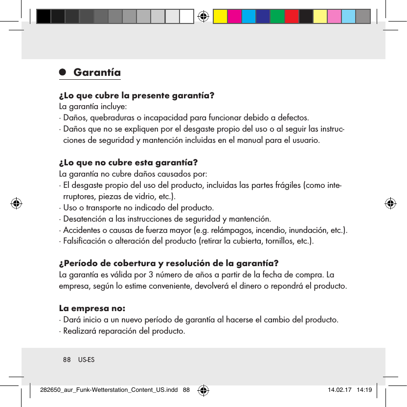 88  US-ES Garantía¿Lo que cubre la presente garantía?La garantía incluye:·  Daños, quebraduras o incapacidad para funcionar debido a defectos.·  Daños que no se expliquen por el desgaste propio del uso o al seguir las instruc-ciones de seguridad y mantención incluidas en el manual para el usuario.¿Lo que no cubre esta garantía?La garantía no cubre daños causados por: ·  El desgaste propio del uso del producto, incluidas las partes frágiles (como inte-rruptores, piezas de vidrio, etc.).·  Uso o transporte no indicado del producto.·  Desatención a las instrucciones de seguridad y mantención. ·  Accidentes o causas de fuerza mayor (e.g. relámpagos, incendio, inundación, etc.).·  Falsiﬁcación o alteración del producto (retirar la cubierta, tornillos, etc.). ¿Período de cobertura y resolución de la garantía?La garantía es válida por 3 número de años a partir de la fecha de compra. La empresa, según lo estime conveniente, devolverá el dinero o repondrá el producto.La empresa no:·  Dará inicio a un nuevo período de garantía al hacerse el cambio del producto.·  Realizará reparación del producto.282650_aur_Funk-Wetterstation_Content_US.indd   88 14.02.17   14:19