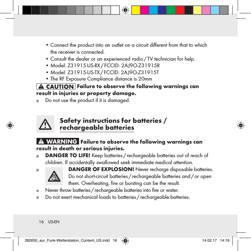 16  US-EN  •  Connect the product into an outlet on a circuit diﬀerent from that to which the receiver is connected.  •  Consult the dealer or an experienced radio / TV technician for help.  •  Model: Z31915-US-RX / FCCID: 2AJ9O-Z31915R  • Model: Z31915-US-TX / FCCID: 2AJ9O-Z31915T Failure to observe the following warnings can result in injuries or property damage.   Do not use the product if it is damaged.  Safety instructions for batteries  /  rechargeable batteries Failure to observe the following warnings can result in death or serious injuries.  DANGER TO LIFE! Keep batteries / rechargeable batteries out of reach of children. If accidentally swallowed seek immediate medical attention.   DANGER OF EXPLOSION! Never recharge disposable batteries. Do not short-circuit batteries / rechargeable batteries and / or open them. Overheating, ﬁre or bursting can be the result.   Never throw batteries / rechargeable batteries into ﬁre or water.   Do not exert mechanical loads to batteries / rechargeable batteries.282650_aur_Funk-Wetterstation_Content_US.indd   16 14.02.17   14:19• The RF Exposure Compliance distance is 20mm