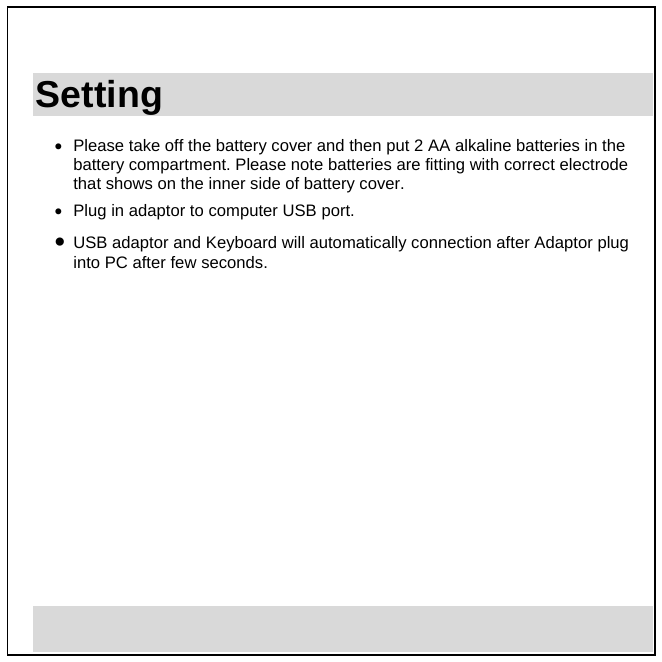  3 Setting •  Please take off the battery cover and then put 2 AA alkaline batteries in the battery compartment. Please note batteries are fitting with correct electrode that shows on the inner side of battery cover.  •  Plug in adaptor to computer USB port. •  USB adaptor and Keyboard will automatically connection after Adaptor plug into PC after few seconds.                    