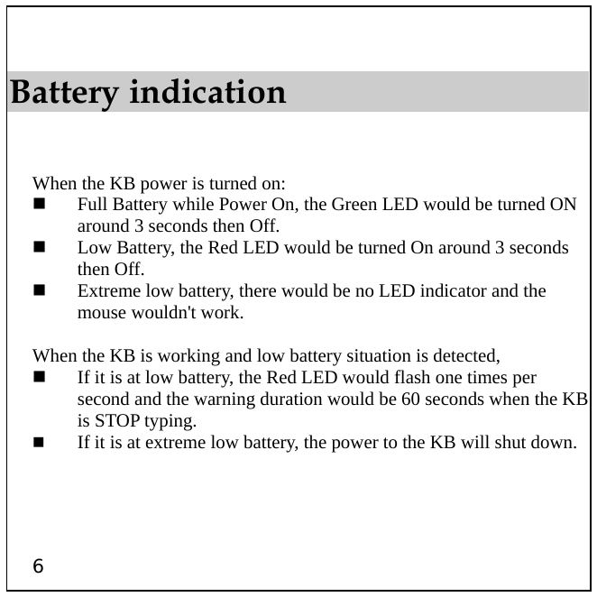  6 Battery indication   When the KB power is turned on:   Full Battery while Power On, the Green LED would be turned ON around 3 seconds then Off.   Low Battery, the Red LED would be turned On around 3 seconds then Off.   Extreme low battery, there would be no LED indicator and the mouse wouldn&apos;t work.  When the KB is working and low battery situation is detected,   If it is at low battery, the Red LED would flash one times per second and the warning duration would be 60 seconds when the KB is STOP typing.   If it is at extreme low battery, the power to the KB will shut down. 
