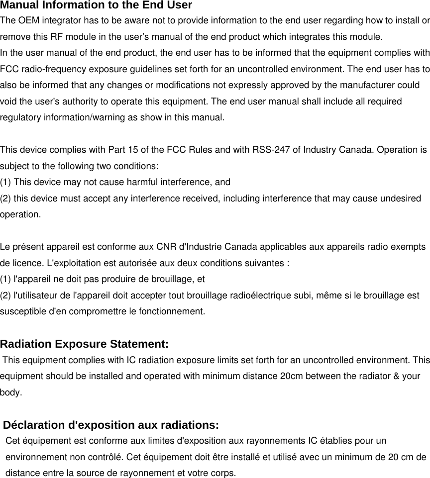  Manual Information to the End User The OEM integrator has to be aware not to provide information to the end user regarding how to install or remove this RF module in the user&rsquo;s manual of the end product which integrates this module. In the user manual of the end product, the end user has to be informed that the equipment complies with FCC radio-frequency exposure guidelines set forth for an uncontrolled environment. The end user has to also be informed that any changes or modifications not expressly approved by the manufacturer could void the user's authority to operate this equipment. The end user manual shall include all required regulatory information/warning as show in this manual.  This device complies with Part 15 of the FCC Rules and with RSS-247 of Industry Canada. Operation is subject to the following two conditions:   (1) This device may not cause harmful interference, and   (2) this device must accept any interference received, including interference that may cause undesired operation.    Le pr&eacute;sent appareil est conforme aux CNR d'Industrie Canada applicables aux appareils radio exempts de licence. L'exploitation est autoris&eacute;e aux deux conditions suivantes :   (1) l'appareil ne doit pas produire de brouillage, et (2) l'utilisateur de l'appareil doit accepter tout brouillage radio&eacute;lectrique subi, m&ecirc;me si le brouillage est susceptible d'en compromettre le fonctionnement.  Radiation Exposure Statement:  This equipment complies with IC radiation exposure limits set forth for an uncontrolled environment. This equipment should be installed and operated with minimum distance 20cm between the radiator &amp; your body.   D&eacute;claration d'exposition aux radiations: Cet &eacute;quipement est conforme aux limites d'exposition aux rayonnements IC &eacute;tablies pour un environnement non contr&ocirc;l&eacute;. Cet &eacute;quipement doit &ecirc;tre install&eacute; et utilis&eacute; avec un minimum de 20 cm de distance entre la source de rayonnement et votre corps.  