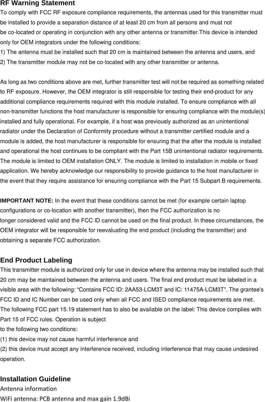  RF Warning Statement To comply with FCC RF exposure compliance requirements, the antennas used for this transmitter must be installed to provide a separation distance of at least 20 cm from all persons and must not be co-located or operating in conjunction with any other antenna or transmitter.This device is intended only for OEM integrators under the following conditions: 1) The antenna must be installed such that 20 cm is maintained between the antenna and users, and 2) The transmitter module may not be co-located with any other transmitter or antenna.  As long as two conditions above are met, further transmitter test will not be required as something related to RF exposure. However, the OEM integrator is still responsible for testing their end-product for any additional compliance requirements required with this module installed. To ensure compliance with all non-transmitter functions the host manufacturer is responsible for ensuring compliance with the module(s) installed and fully operational. For example, if a host was previously authorized as an unintentional radiator under the Declaration of Conformity procedure without a transmitter certified module and a module is added, the host manufacturer is responsible for ensuring that the after the module is installed and operational the host continues to be compliant with the Part 15B unintentional radiator requirements. The module is limited to OEM installation ONLY. The module is limited to installation in mobile or fixed application. We hereby acknowledge our responsibility to provide guidance to the host manufacturer in the event that they require assistance for ensuring compliance with the Part 15 Subpart B requirements.  IMPORTANT NOTE: In the event that these conditions cannot be met (for example certain laptop configurations or co-location with another transmitter), then the FCC authorization is no longer considered valid and the FCC ID cannot be used on the final product. In these circumstances, the OEM integrator will be responsible for reevaluating the end product (including the transmitter) and obtaining a separate FCC authorization.  End Product Labeling This transmitter module is authorized only for use in device where the antenna may be installed such that 20 cm may be maintained between the antenna and users. The final end product must be labeled in a visible area with the following: &ldquo;Contains FCC ID: 2AA53-LCM3T and IC:11475A-LCM3T&rdquo;. The grantee's FCC ID and IC Number can be used only when all FCC and ISED compliance requirements are met. The following FCC part 15.19 statement has to also be available on the label: This device complies with Part 15 of FCC rules. Operation is subject to the following two conditions: (1) this device may not cause harmful interference and (2) this device must accept any interference received, including interference that may cause undesired operation.  Installation Guideline AntennainformationWiFiantenna:PCBantennaandmaxgain1.9dBi  