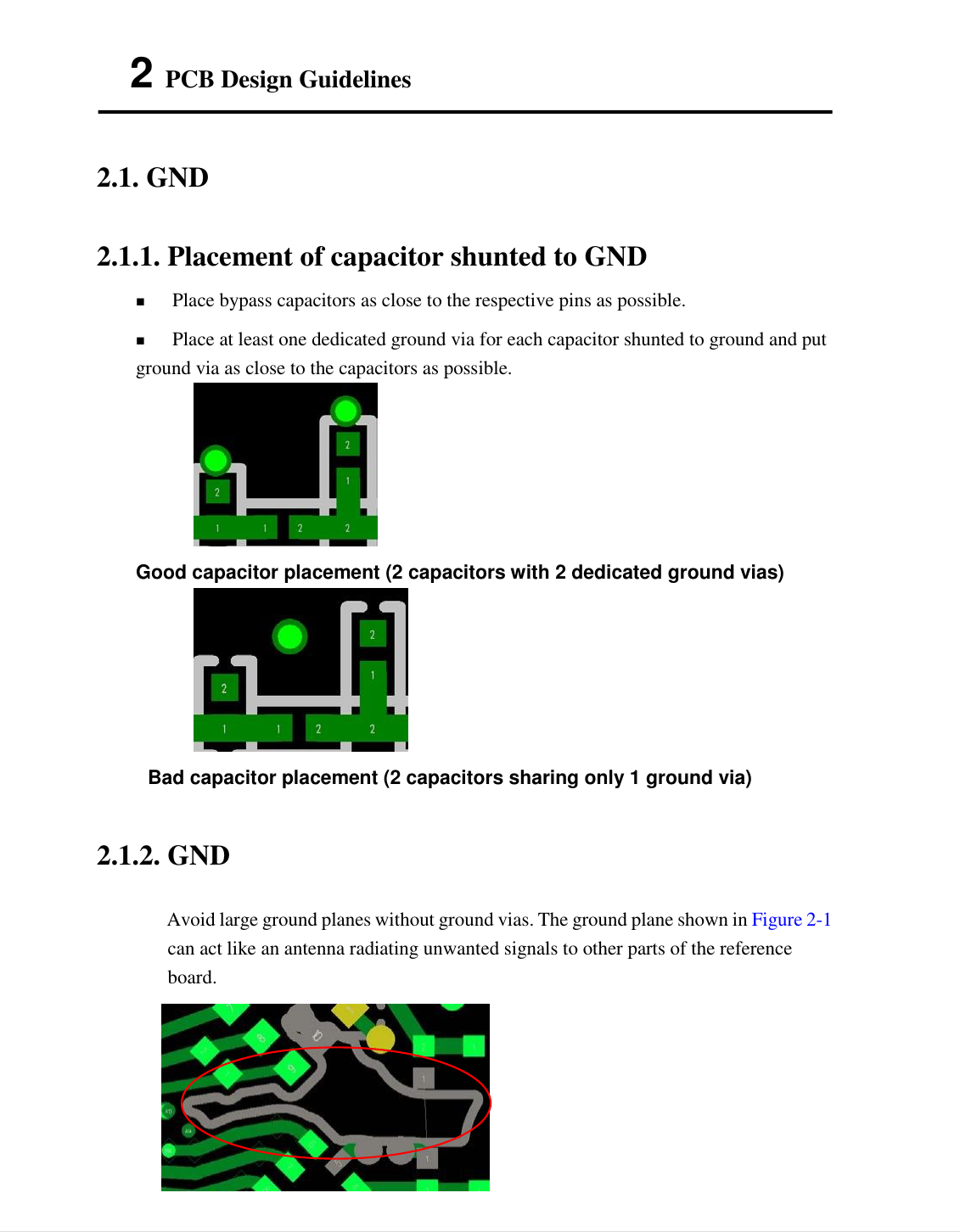  5   2 PCB Design Guidelines   2.1. GND   2.1.1. Placement of capacitor shunted to GND    Place bypass capacitors as close to the respective pins as possible.  Place at least one dedicated ground via for each capacitor shunted to ground and put ground via as close to the capacitors as possible.  Good capacitor placement (2 capacitors with 2 dedicated ground vias)    Bad capacitor placement (2 capacitors sharing only 1 ground via)   2.1.2. GND   Avoid large ground planes without ground vias. The ground plane shown in Figure 2-1 can act like an antenna radiating unwanted signals to other parts of the reference board.   