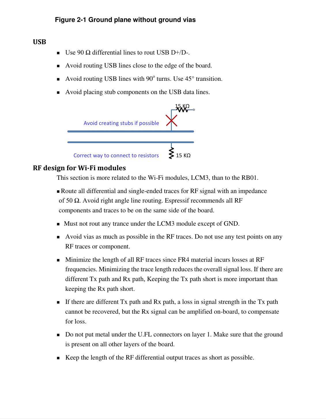  6   Figure 2-1 Ground plane without ground vias   USB    Use 90 Ω differential lines to rout USB D+/D-.  Avoid routing USB lines close to the edge of the board.  Avoid routing USB lines with 90o turns. Use 45&deg; transition.  Avoid placing stub components on the USB data lines.  RF design for Wi-Fi modules   This section is more related to the Wi-Fi modules, LCM3, than to the RB01.   Route all differential and single-ended traces for RF signal with an impedance of 50 Ω. Avoid right angle line routing. Espressif recommends all RF components and traces to be on the same side of the board. Must not rout any trance under the LCM3 module except of GND.  Avoid vias as much as possible in the RF traces. Do not use any test points on any RF traces or component.  Minimize the length of all RF traces since FR4 material incurs losses at RF frequencies. Minimizing the trace length reduces the overall signal loss. If there are different Tx path and Rx path, Keeping the Tx path short is more important than keeping the Rx path short.  If there are different Tx path and Rx path, a loss in signal strength in the Tx path cannot be recovered, but the Rx signal can be amplified on-board, to compensate for loss.  Do not put metal under the U.FL connectors on layer 1. Make sure that the ground is present on all other layers of the board.  Keep the length of the RF differential output traces as short as possible. 15   KΩ   Avoid creating stubs if possible 15   KΩ   Correct way to connect to resistors 