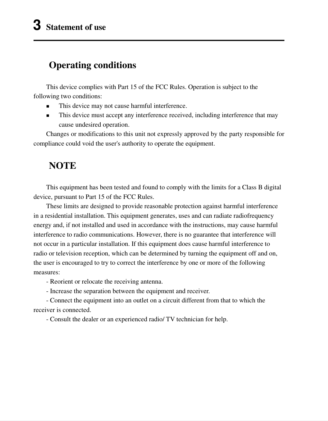  9   3 Statement of use Operating conditions  This device complies with Part 15 of the FCC Rules. Operation is subject to the following two conditions:  This device may not cause harmful interference.  This device must accept any interference received, including interference that may cause undesired operation.  Changes or modifications to this unit not expressly approved by the party responsible for compliance could void the user's authority to operate the equipment. NOTE  This equipment has been tested and found to comply with the limits for a Class B digital device, pursuant to Part 15 of the FCC Rules.   These limits are designed to provide reasonable protection against harmful interference in a residential installation. This equipment generates, uses and can radiate radiofrequency energy and, if not installed and used in accordance with the instructions, may cause harmful interference to radio communications. However, there is no guarantee that interference will not occur in a particular installation. If this equipment does cause harmful interference to radio or television reception, which can be determined by turning the equipment off and on, the user is encouraged to try to correct the interference by one or more of the following measures:   - Reorient or relocate the receiving antenna.   - Increase the separation between the equipment and receiver.   - Connect the equipment into an outlet on a circuit different from that to which the receiver is connected.   - Consult the dealer or an experienced radio/ TV technician for help. 