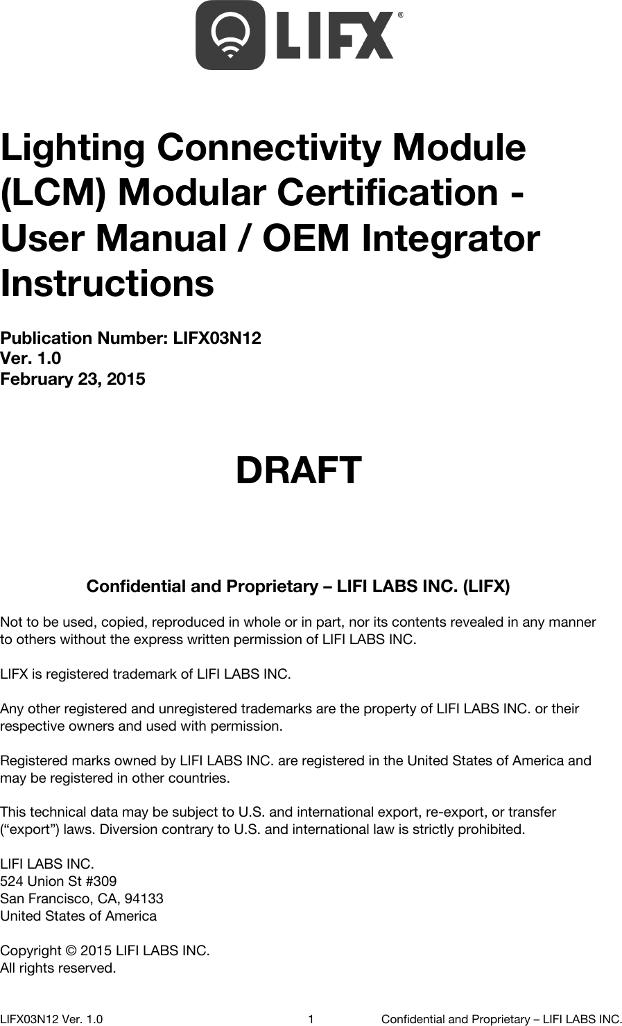   Lighting Connectivity Module (LCM) Modular Certification - User Manual / OEM Integrator Instructions Publication Number: LIFX03N12 Ver. 1.0 February 23, 2015    DRAFT    Confidential and Proprietary &ndash; LIFI LABS INC. (LIFX)  Not to be used, copied, reproduced in whole or in part, nor its contents revealed in any manner to others without the express written permission of LIFI LABS INC.  LIFX is registered trademark of LIFI LABS INC.  Any other registered and unregistered trademarks are the property of LIFI LABS INC. or their respective owners and used with permission.  Registered marks owned by LIFI LABS INC. are registered in the United States of America and may be registered in other countries.  This technical data may be subject to U.S. and international export, re-export, or transfer (&ldquo;export&rdquo;) laws. Diversion contrary to U.S. and international law is strictly prohibited.  LIFI LABS INC. 524 Union St #309 San Francisco, CA, 94133 United States of America  Copyright &copy; 2015 LIFI LABS INC. All rights reserved.    LIFX03N12 Ver. 1.0 1 Confidential and Proprietary &ndash; LIFI LABS INC. 