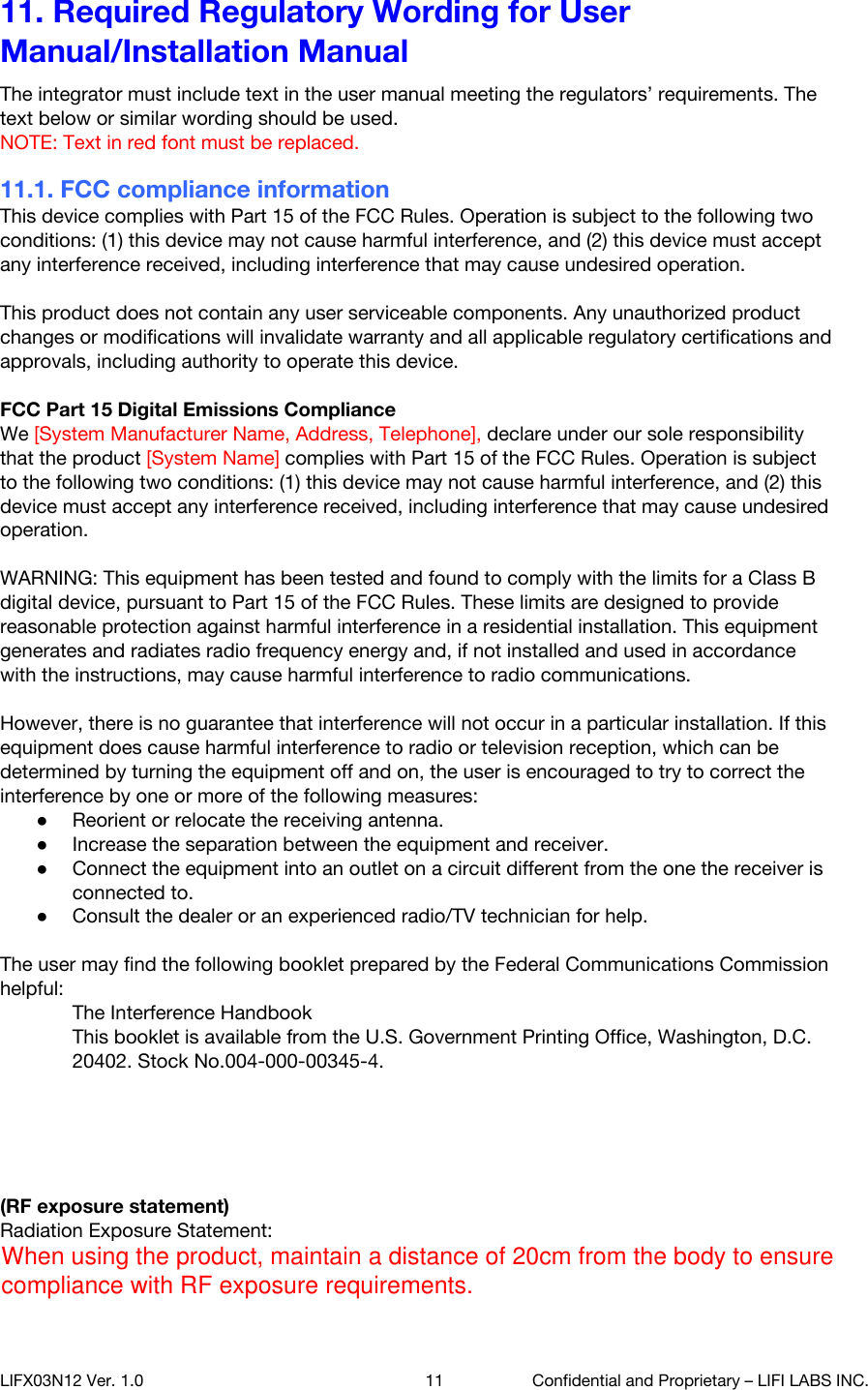 11. Required Regulatory Wording for User Manual/Installation Manual The integrator must include text in the user manual meeting the regulators&rsquo; requirements. The text below or similar wording should be used. NOTE: Text in red font must be replaced. 11.1. FCC compliance information This device complies with Part 15 of the FCC Rules. Operation is subject to the following two conditions: (1) this device may not cause harmful interference, and (2) this device must accept any interference received, including interference that may cause undesired operation.  This product does not contain any user serviceable components. Any unauthorized product changes or modifications will invalidate warranty and all applicable regulatory certifications and approvals, including authority to operate this device.  FCC Part 15 Digital Emissions Compliance We [System Manufacturer Name, Address, Telephone], declare under our sole responsibility that the product [System Name] complies with Part 15 of the FCC Rules. Operation is subject to the following two conditions: (1) this device may not cause harmful interference, and (2) this device must accept any interference received, including interference that may cause undesired operation.  WARNING: This equipment has been tested and found to comply with the limits for a Class B digital device, pursuant to Part 15 of the FCC Rules. These limits are designed to provide reasonable protection against harmful interference in a residential installation. This equipment generates and radiates radio frequency energy and, if not installed and used in accordance with the instructions, may cause harmful interference to radio communications.  However, there is no guarantee that interference will not occur in a particular installation. If this equipment does cause harmful interference to radio or television reception, which can be determined by turning the equipment off and on, the user is encouraged to try to correct the interference by one or more of the following measures: ●Reorient or relocate the receiving antenna. ●Increase the separation between the equipment and receiver. ●Connect the equipment into an outlet on a circuit different from the one the receiver is connected to. ●Consult the dealer or an experienced radio/TV technician for help.  The user may find the following booklet prepared by the Federal Communications Commission helpful: The Interference Handbook This booklet is available from the U.S. Government Printing Office, Washington, D.C. 20402. Stock No.004-000-00345-4.  (Notice for 5GHz and/or when co-locate with 5GHz transmitters, following statements should be provided for user information) Operations in the 5.15-5.25GHz band are restricted to indoor usage only. (For 5GHz only)  (RF exposure statement) Radiation Exposure Statement: The product comply with the FCC portable RF exposure limit set forth for an uncontrolled environment and are safe for intended operation as described in this manual. The further RF exposure reduction can be achieved if the product can be kept as far as possible from the user body or set the device to lower output power if such function is available. LIFX03N12 Ver. 1.0 11 Confidential and Proprietary &ndash; LIFI LABS INC. When using the product, maintain a distance of 20cm from the body to ensure compliance with RF exposure requirements.