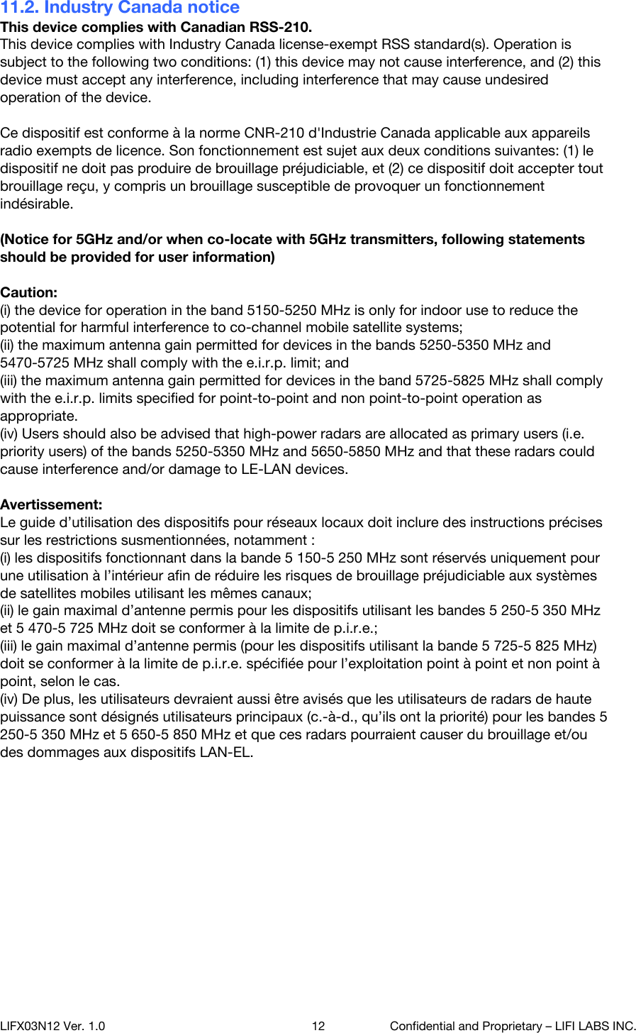 11.2. Industry Canada notice This device complies with Canadian RSS-210. This device complies with Industry Canada license-exempt RSS standard(s). Operation is subject to the following two conditions: (1) this device may not cause interference, and (2) this device must accept any interference, including interference that may cause undesired operation of the device.  Ce dispositif est conforme &agrave; la norme CNR-210 d'Industrie Canada applicable aux appareils radio exempts de licence. Son fonctionnement est sujet aux deux conditions suivantes: (1) le dispositif ne doit pas produire de brouillage pr&eacute;judiciable, et (2) ce dispositif doit accepter tout brouillage re&ccedil;u, y compris un brouillage susceptible de provoquer un fonctionnement ind&eacute;sirable.  (Notice for 5GHz and/or when co-locate with 5GHz transmitters, following statements should be provided for user information)  Caution: (i) the device for operation in the band 5150-5250 MHz is only for indoor use to reduce the potential for harmful interference to co-channel mobile satellite systems; (ii) the maximum antenna gain permitted for devices in the bands 5250-5350 MHz and 5470-5725 MHz shall comply with the e.i.r.p. limit; and (iii) the maximum antenna gain permitted for devices in the band 5725-5825 MHz shall comply with the e.i.r.p. limits specified for point-to-point and non point-to-point operation as appropriate. (iv) Users should also be advised that high-power radars are allocated as primary users (i.e. priority users) of the bands 5250-5350 MHz and 5650-5850 MHz and that these radars could cause interference and/or damage to LE-LAN devices.  Avertissement: Le guide d&rsquo;utilisation des dispositifs pour r&eacute;seaux locaux doit inclure des instructions pr&eacute;cises sur les restrictions susmentionn&eacute;es, notamment : (i) les dispositifs fonctionnant dans la bande 5 150-5 250 MHz sont r&eacute;serv&eacute;s uniquement pour une utilisation &agrave; l&rsquo;int&eacute;rieur afin de r&eacute;duire les risques de brouillage pr&eacute;judiciable aux syst&egrave;mes de satellites mobiles utilisant les m&ecirc;mes canaux; (ii) le gain maximal d&rsquo;antenne permis pour les dispositifs utilisant les bandes 5 250-5 350 MHz et 5 470-5 725 MHz doit se conformer &agrave; la limite de p.i.r.e.; (iii) le gain maximal d&rsquo;antenne permis (pour les dispositifs utilisant la bande 5 725-5 825 MHz) doit se conformer &agrave; la limite de p.i.r.e. sp&eacute;cifi&eacute;e pour l&rsquo;exploitation point &agrave; point et non point &agrave; point, selon le cas. (iv) De plus, les utilisateurs devraient aussi &ecirc;tre avis&eacute;s que les utilisateurs de radars de haute puissance sont d&eacute;sign&eacute;s utilisateurs principaux (c.-&agrave;-d., qu&rsquo;ils ont la priorit&eacute;) pour les bandes 5 250-5 350 MHz et 5 650-5 850 MHz et que ces radars pourraient causer du brouillage et/ou des dommages aux dispositifs LAN-EL.  (RF exposure statement) Radiation Exposure Statement: The product complies with the Canada portable RF exposure limit set forth for an uncontrolled environment and is safe for intended operation as described in this manual. Further RF exposure reduction can be achieved if the product can be kept as far as possible from the user body or set the device to lower output power if such function is available.  LIFX03N12 Ver. 1.0 12 Confidential and Proprietary &ndash; LIFI LABS INC. 