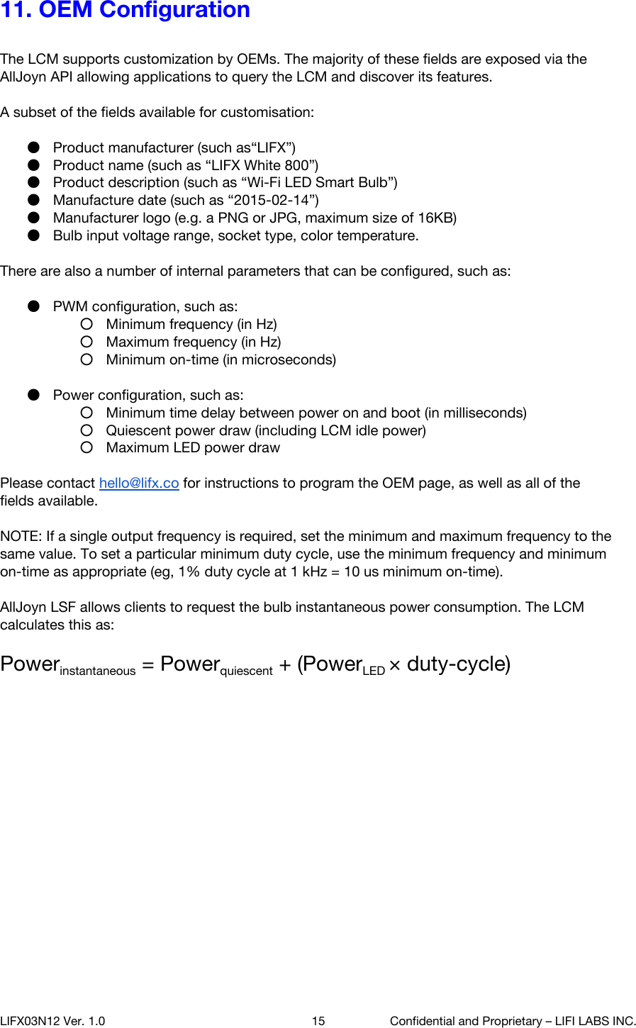 11. OEM Configuration        The LCM supports customization by OEMs. The majority of these fields are exposed via the AllJoyn API allowing applications to query the LCM and discover its features.  A subset of the fields available for customisation:   ●Product manufacturer (such as&ldquo;LIFX&rdquo;) ●Product name (such as &ldquo;LIFX White 800&rdquo;) ●Product description (such as &ldquo;Wi-Fi LED Smart Bulb&rdquo;) ●Manufacture date (such as &ldquo;2015-02-14&rdquo;) ●Manufacturer logo (e.g. a PNG or JPG, maximum size of 16KB) ●Bulb input voltage range, socket type, color temperature.  There are also a number of internal parameters that can be configured, such as:  ●PWM configuration, such as:  ○Minimum frequency (in Hz) ○Maximum frequency (in Hz) ○Minimum on-time (in microseconds)  ●Power configuration, such as: ○Minimum time delay between power on and boot (in milliseconds) ○Quiescent power draw (including LCM idle power) ○Maximum LED power draw  Please contact hello@lifx.co for instructions to program the OEM page, as well as all of the fields available.  NOTE: If a single output frequency is required, set the minimum and maximum frequency to the same value. To set a particular minimum duty cycle, use the minimum frequency and minimum on-time as appropriate (eg, 1% duty cycle at 1 kHz = 10 us minimum on-time).  AllJoyn LSF allows clients to request the bulb instantaneous power consumption. The LCM calculates this as:   Powerinstantaneous = Powerquiescent + (PowerLED &times; duty-cycle)      LIFX03N12 Ver. 1.0 15 Confidential and Proprietary &ndash; LIFI LABS INC. 