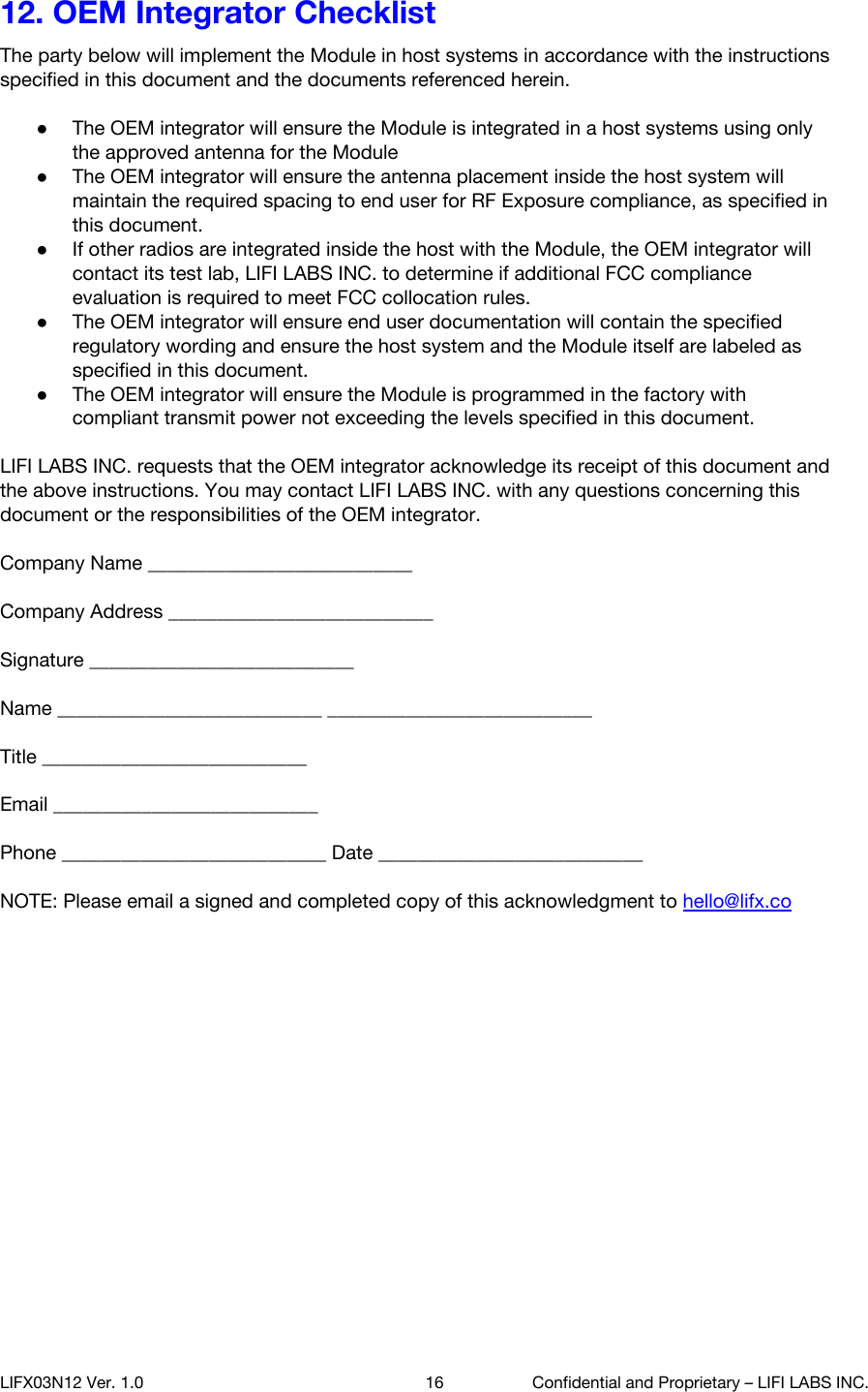 12. OEM Integrator Checklist The party below will implement the Module in host systems in accordance with the instructions specified in this document and the documents referenced herein.  ●The OEM integrator will ensure the Module is integrated in a host systems using only the approved antenna for the Module ●The OEM integrator will ensure the antenna placement inside the host system will maintain the required spacing to end user for RF Exposure compliance, as specified in this document. ●If other radios are integrated inside the host with the Module, the OEM integrator will contact its test lab, LIFI LABS INC. to determine if additional FCC compliance evaluation is required to meet FCC collocation rules. ●The OEM integrator will ensure end user documentation will contain the specified regulatory wording and ensure the host system and the Module itself are labeled as specified in this document. ●The OEM integrator will ensure the Module is programmed in the factory with compliant transmit power not exceeding the levels specified in this document.  LIFI LABS INC. requests that the OEM integrator acknowledge its receipt of this document and the above instructions. You may contact LIFI LABS INC. with any questions concerning this document or the responsibilities of the OEM integrator.  Company Name ___________________________   Company Address ___________________________   Signature ___________________________  Name ___________________________ ___________________________   Title ___________________________   Email ___________________________   Phone ___________________________ Date ___________________________  NOTE: Please email a signed and completed copy of this acknowledgment to hello@lifx.co LIFX03N12 Ver. 1.0 16 Confidential and Proprietary &ndash; LIFI LABS INC. 