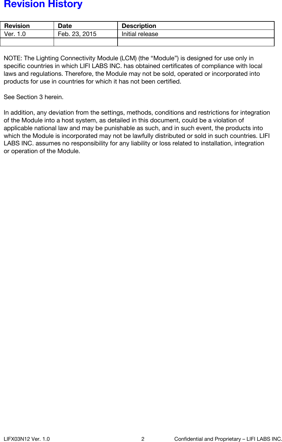 Revision History  Revision Date Description Ver. 1.0 Feb. 23, 2015 Initial release     NOTE: The Lighting Connectivity Module (LCM) (the &ldquo;Module&rdquo;) is designed for use only in specific countries in which LIFI LABS INC. has obtained certificates of compliance with local laws and regulations. Therefore, the Module may not be sold, operated or incorporated into products for use in countries for which it has not been certified.   See Section 3 herein.   In addition, any deviation from the settings, methods, conditions and restrictions for integration of the Module into a host system, as detailed in this document, could be a violation of applicable national law and may be punishable as such, and in such event, the products into which the Module is incorporated may not be lawfully distributed or sold in such countries. LIFI LABS INC. assumes no responsibility for any liability or loss related to installation, integration or operation of the Module.     LIFX03N12 Ver. 1.0 2 Confidential and Proprietary &ndash; LIFI LABS INC. 