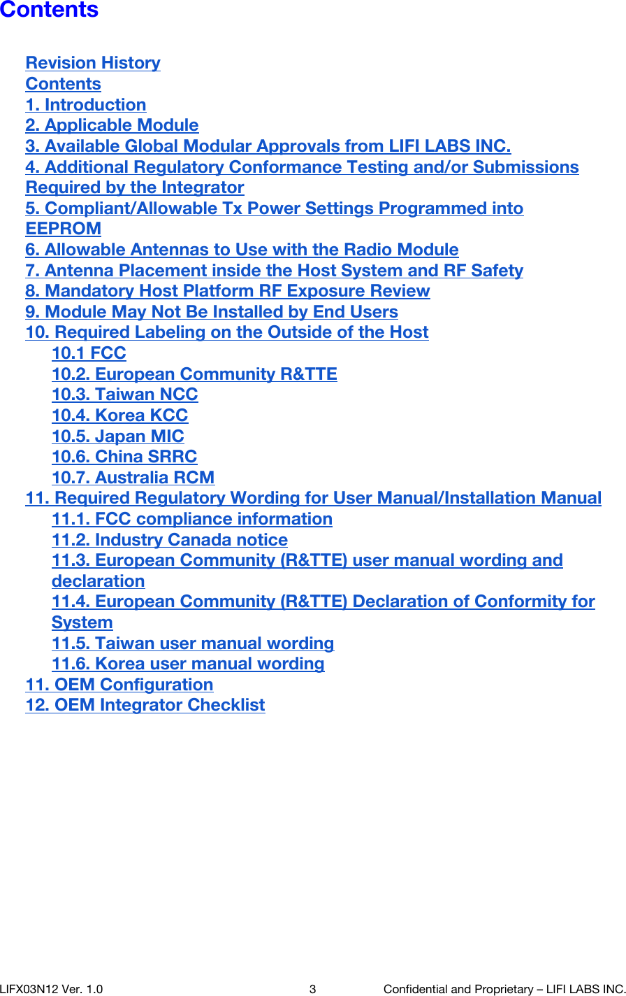 Contents  Revision History Contents 1. Introduction 2. Applicable Module 3. Available Global Modular Approvals from LIFI LABS INC. 4. Additional Regulatory Conformance Testing and/or Submissions Required by the Integrator 5. Compliant/Allowable Tx Power Settings Programmed into EEPROM 6. Allowable Antennas to Use with the Radio Module 7. Antenna Placement inside the Host System and RF Safety 8. Mandatory Host Platform RF Exposure Review 9. Module May Not Be Installed by End Users 10. Required Labeling on the Outside of the Host 10.1 FCC 10.2. European Community R&amp;TTE 10.3. Taiwan NCC 10.4. Korea KCC 10.5. Japan MIC 10.6. China SRRC 10.7. Australia RCM 11. Required Regulatory Wording for User Manual/Installation Manual 11.1. FCC compliance information 11.2. Industry Canada notice 11.3. European Community (R&amp;TTE) user manual wording and declaration 11.4. European Community (R&amp;TTE) Declaration of Conformity for System 11.5. Taiwan user manual wording 11.6. Korea user manual wording 11. OEM Configuration 12. OEM Integrator Checklist       LIFX03N12 Ver. 1.0 3 Confidential and Proprietary &ndash; LIFI LABS INC. 
