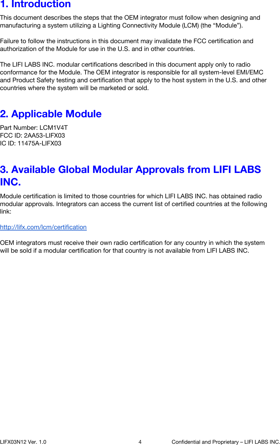 1. Introduction This document describes the steps that the OEM integrator must follow when designing and manufacturing a system utilizing a Lighting Connectivity Module (LCM) (the &ldquo;Module&rdquo;).  Failure to follow the instructions in this document may invalidate the FCC certification and authorization of the Module for use in the U.S. and in other countries.  The LIFI LABS INC. modular certifications described in this document apply only to radio conformance for the Module. The OEM integrator is responsible for all system-level EMI/EMC and Product Safety testing and certification that apply to the host system in the U.S. and other countries where the system will be marketed or sold. 2. Applicable Module Part Number: LCM1V4T FCC ID: 2AA53-LIFX03  IC ID: 11475A-LIFX03 3. Available Global Modular Approvals from LIFI LABS INC. Module certification is limited to those countries for which LIFI LABS INC. has obtained radio modular approvals. Integrators can access the current list of certified countries at the following link:  http://lifx.com/lcm/certification   OEM integrators must receive their own radio certification for any country in which the system will be sold if a modular certification for that country is not available from LIFI LABS INC.       LIFX03N12 Ver. 1.0 4 Confidential and Proprietary &ndash; LIFI LABS INC. 