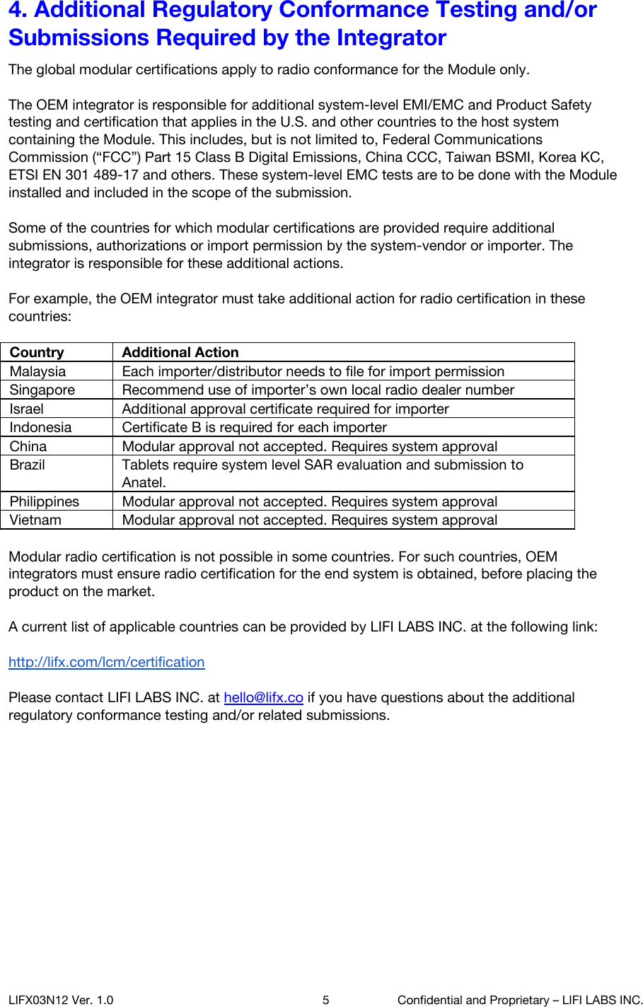 4. Additional Regulatory Conformance Testing and/or Submissions Required by the Integrator The global modular certifications apply to radio conformance for the Module only.  The OEM integrator is responsible for additional system-level EMI/EMC and Product Safety testing and certification that applies in the U.S. and other countries to the host system containing the Module. This includes, but is not limited to, Federal Communications Commission (&ldquo;FCC&rdquo;) Part 15 Class B Digital Emissions, China CCC, Taiwan BSMI, Korea KC, ETSI EN 301 489-17 and others. These system-level EMC tests are to be done with the Module installed and included in the scope of the submission.  Some of the countries for which modular certifications are provided require additional submissions, authorizations or import permission by the system-vendor or importer. The integrator is responsible for these additional actions.  For example, the OEM integrator must take additional action for radio certification in these countries:  Country Additional Action Malaysia Each importer/distributor needs to file for import permission Singapore Recommend use of importer&rsquo;s own local radio dealer number Israel Additional approval certificate required for importer Indonesia Certificate B is required for each importer China Modular approval not accepted. Requires system approval Brazil Tablets require system level SAR evaluation and submission to Anatel. Philippines Modular approval not accepted. Requires system approval Vietnam Modular approval not accepted. Requires system approval  Modular radio certification is not possible in some countries. For such countries, OEM integrators must ensure radio certification for the end system is obtained, before placing the product on the market.   A current list of applicable countries can be provided by LIFI LABS INC. at the following link:  http://lifx.com/lcm/certification   Please contact LIFI LABS INC. at hello@lifx.co if you have questions about the additional regulatory conformance testing and/or related submissions.    LIFX03N12 Ver. 1.0 5 Confidential and Proprietary &ndash; LIFI LABS INC. 