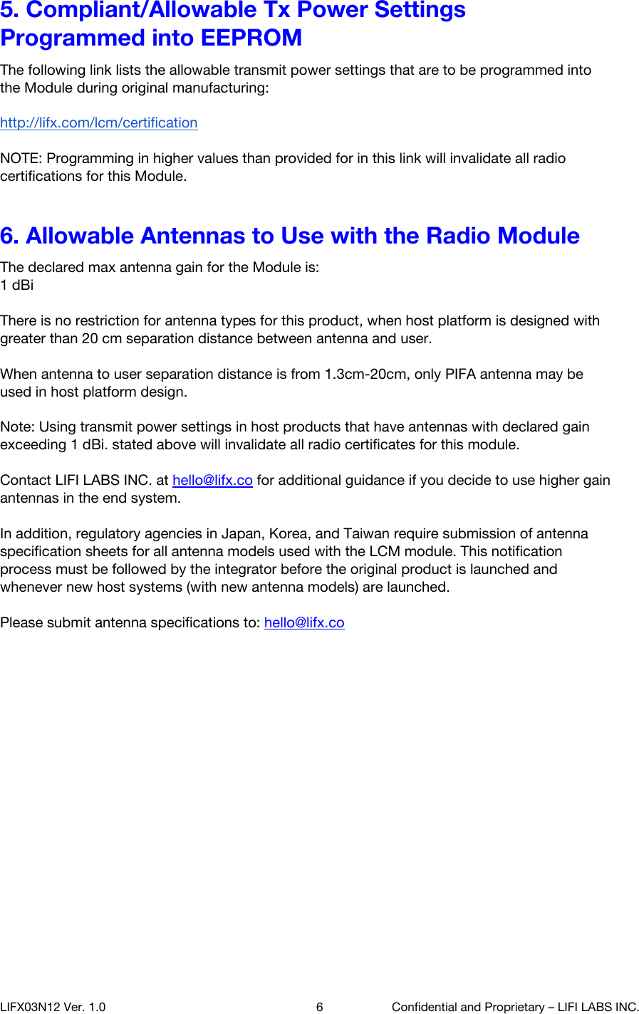 5. Compliant/Allowable Tx Power Settings Programmed into EEPROM The following link lists the allowable transmit power settings that are to be programmed into the Module during original manufacturing:  http://lifx.com/lcm/certification   NOTE: Programming in higher values than provided for in this link will invalidate all radio certifications for this Module. 6. Allowable Antennas to Use with the Radio Module The declared max antenna gain for the Module is:  1 dBi  There is no restriction for antenna types for this product, when host platform is designed with greater than 20 cm separation distance between antenna and user.  When antenna to user separation distance is from 1.3cm-20cm, only PIFA antenna may be used in host platform design.  Note: Using transmit power settings in host products that have antennas with declared gain exceeding 1 dBi. stated above will invalidate all radio certificates for this module.  Contact LIFI LABS INC. at hello@lifx.co for additional guidance if you decide to use higher gain antennas in the end system.  In addition, regulatory agencies in Japan, Korea, and Taiwan require submission of antenna specification sheets for all antenna models used with the LCM module. This notification process must be followed by the integrator before the original product is launched and whenever new host systems (with new antenna models) are launched.  Please submit antenna specifications to: hello@lifx.co    LIFX03N12 Ver. 1.0 6 Confidential and Proprietary &ndash; LIFI LABS INC. 