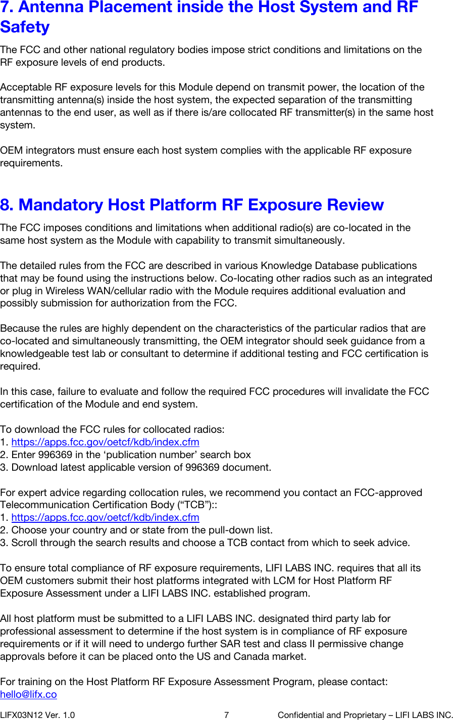 7. Antenna Placement inside the Host System and RF Safety The FCC and other national regulatory bodies impose strict conditions and limitations on the RF exposure levels of end products.   Acceptable RF exposure levels for this Module depend on transmit power, the location of the transmitting antenna(s) inside the host system, the expected separation of the transmitting antennas to the end user, as well as if there is/are collocated RF transmitter(s) in the same host system.   OEM integrators must ensure each host system complies with the applicable RF exposure requirements. 8. Mandatory Host Platform RF Exposure Review The FCC imposes conditions and limitations when additional radio(s) are co-located in the same host system as the Module with capability to transmit simultaneously.   The detailed rules from the FCC are described in various Knowledge Database publications that may be found using the instructions below. Co-locating other radios such as an integrated or plug in Wireless WAN/cellular radio with the Module requires additional evaluation and possibly submission for authorization from the FCC.  Because the rules are highly dependent on the characteristics of the particular radios that are co-located and simultaneously transmitting, the OEM integrator should seek guidance from a knowledgeable test lab or consultant to determine if additional testing and FCC certification is required.   In this case, failure to evaluate and follow the required FCC procedures will invalidate the FCC certification of the Module and end system.  To download the FCC rules for collocated radios: 1. https://apps.fcc.gov/oetcf/kdb/index.cfm  2. Enter 996369 in the &lsquo;publication number&rsquo; search box 3. Download latest applicable version of 996369 document.  For expert advice regarding collocation rules, we recommend you contact an FCC-approved Telecommunication Certification Body (&ldquo;TCB&rdquo;):: 1. https://apps.fcc.gov/oetcf/kdb/index.cfm  2. Choose your country and or state from the pull-down list. 3. Scroll through the search results and choose a TCB contact from which to seek advice.  To ensure total compliance of RF exposure requirements, LIFI LABS INC. requires that all its OEM customers submit their host platforms integrated with LCM for Host Platform RF Exposure Assessment under a LIFI LABS INC. established program.   All host platform must be submitted to a LIFI LABS INC. designated third party lab for professional assessment to determine if the host system is in compliance of RF exposure requirements or if it will need to undergo further SAR test and class II permissive change approvals before it can be placed onto the US and Canada market.  For training on the Host Platform RF Exposure Assessment Program, please contact: hello@lifx.co  LIFX03N12 Ver. 1.0 7 Confidential and Proprietary &ndash; LIFI LABS INC. 