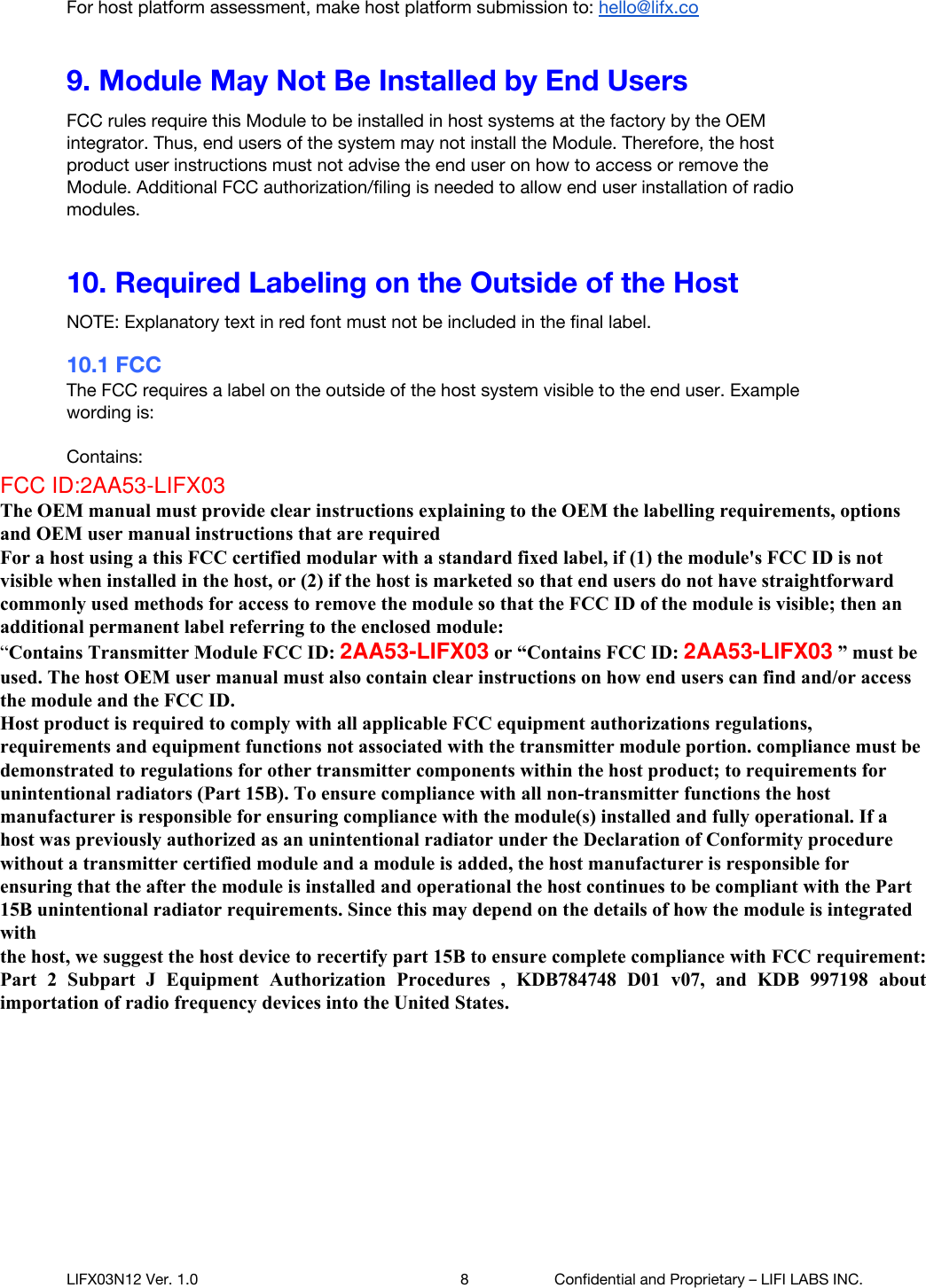  For host platform assessment, make host platform submission to: hello@lifx.co  9. Module May Not Be Installed by End Users FCC rules require this Module to be installed in host systems at the factory by the OEM integrator. Thus, end users of the system may not install the Module. Therefore, the host product user instructions must not advise the end user on how to access or remove the Module. Additional FCC authorization/filing is needed to allow end user installation of radio modules. 10. Required Labeling on the Outside of the Host NOTE: Explanatory text in red font must not be included in the final label. 10.1 FCC The FCC requires a label on the outside of the host system visible to the end user. Example wording is:  Contains: FCC ID: XXXXXXXXXX IC: XXXXXXXXXXX  (Replace X&rsquo;s with actual IDs found in Section 2).  The FCC requires a logo signifying emissions compliance on the outside of the host system.   Additional options are available for placement of the FCC label on the host. Please refer to the FCC Knowledge Database KDB 784748 found at https://apps.fcc.gov/oetcf/kdb/index.cfm.   NOTE: The Integrator is responsible to perform FCC Part 15 Class B digital emissions testing on the end system with the radio Module installed. The FCC logo below should not be affixed unless the OEM integrator has obtained the necessary Part 15 approval, e.g., self-declaration of conformity. If the host system is approved to FCC Class B digital emissions limits under a grant of certification issued by a TCB, the FCC ID number shown on the grant should be used on the label instead of the FCC logo below.      LIFX03N12 Ver. 1.0 8 Confidential and Proprietary &ndash; LIFI LABS INC. FCC ID:2AA53-LIFX03 The OEM manual must provide clear instructions explaining to the OEM the labelling requirements, options and OEM user manual instructions that are required  For a host using a this FCC certified modular with a standard fixed label, if (1) the module's FCC ID is not visible when installed in the host, or (2) if the host is marketed so that end users do not have straightforward commonly used methods for access to remove the module so that the FCC ID of the module is visible; then an additional permanent label referring to the enclosed module:  &ldquo;Contains Transmitter Module FCC ID: 2AA53-LIFX03 or &ldquo;Contains FCC ID: 2AA53-LIFX03 &rdquo; must be used. The host OEM user manual must also contain clear instructions on how end users can find and/or access the module and the FCC ID.  Host product is required to comply with all applicable FCC equipment authorizations regulations, requirements and equipment functions not associated with the transmitter module portion. compliance must be demonstrated to regulations for other transmitter components within the host product; to requirements for unintentional radiators (Part 15B). To ensure compliance with all non-transmitter functions the host manufacturer is responsible for ensuring compliance with the module(s) installed and fully operational. If a host was previously authorized as an unintentional radiator under the Declaration of Conformity procedure without a transmitter certified module and a module is added, the host manufacturer is responsible for ensuring that the after the module is installed and operational the host continues to be compliant with the Part 15B unintentional radiator requirements. Since this may depend on the details of how the module is integrated with   the host, we suggest the host device to recertify part 15B to ensure complete compliance with FCC requirement: Part  2  Subpart  J  Equipment  Authorization  Procedures  ,  KDB784748  D01  v07,  and  KDB  997198  about importation of radio frequency devices into the United States. 