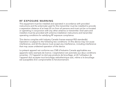 RF EXPOSURE WARNINGThis equipment must be installed and operated in accordance with provided instructions and the antenna(s) used for this transmitter must be installed to provide a separation distance of at least 20 cm from all persons and must not be co-located or operating in conjunction with any other antenna or transmitter. End-users and installers must be provided with antenna installation instructions and transmitter operating conditions for satisfying RF exposure compliance.This device complies with Industry Canada license-exempt RSS standard(s). Operation is subject to the following two conditions: (1) this device may not cause interference, and (2) this device must accept any interference, including interference that may cause undesired operation of the device.Le pr&eacute;sent appareil est conforme aux CNR d&rsquo;Industrie Canada applicables aux appareils radio exempts de licence. L&rsquo;exploitation est autoris&eacute;e aux deux conditions suivantes : (1) l&rsquo;appareil ne doit pas produire de brouillage, et (2) l&rsquo;utilisateur de l&rsquo;appareil doit accepter tout brouillage radio&eacute;lectrique subi, m&ecirc;me si le brouillage est susceptible d&rsquo;en compromettre le fonctionnement. 