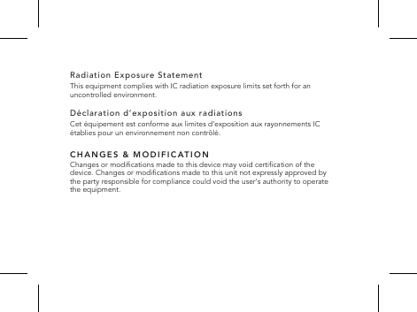 Radiation Exposure Statement This equipment complies with IC radiation exposure limits set forth for an uncontrolled environment.D&eacute;claration d&rsquo;exposition aux radiationsCet &eacute;quipement est conforme aux limites d&rsquo;exposition aux rayonnements IC &eacute;tablies pour un environnement non contr&ocirc;l&eacute;.CHANGES &amp; MODIFICATIONChanges or modications made to this device may void certication of the device. Changes or modications made to this unit not expressly approved by the party responsible for compliance could void the user&lsquo;s authority to operate the equipment.