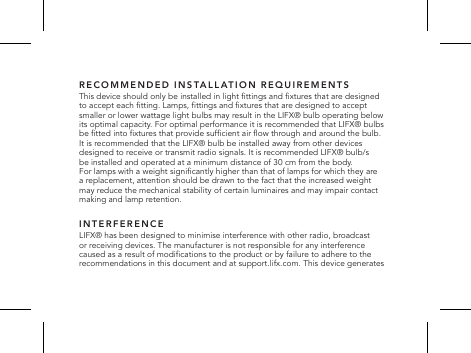 RECOMMENDED INSTALLATION REQUIREMENTSThis device should only be installed in light ttings and xtures that are designed  to accept each tting. Lamps, ttings and xtures that are designed to accept smaller or lower wattage light bulbs may result in the LIFX&reg; bulb operating below its optimal capacity. For optimal performance it is recommended that LIFX&reg; bulbs be tted into xtures that provide sufcient air ow through and around the bulb.  It is recommended that the LIFX&reg; bulb be installed away from other devices designed to receive or transmit radio signals. It is recommended LIFX&reg; bulb/s  be installed and operated at a minimum distance of 30 cm from the body.  For lamps with a weight signicantly higher than that of lamps for which they are  a replacement, attention should be drawn to the fact that the increased weight  may reduce the mechanical stability of certain luminaires and may impair contact  making and lamp retention.INTERFERENCELIFX&reg; has been designed to minimise interference with other radio, broadcast or receiving devices. The manufacturer is not responsible for any interference caused as a result of modications to the product or by failure to adhere to the recommendations in this document and at support.lifx.com. This device generates 