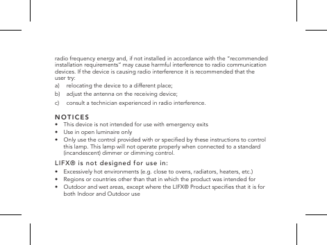 radio frequency energy and, if not installed in accordance with the &ldquo;recommended installation requirements&rdquo; may cause harmful interference to radio communication devices. If the device is causing radio interference it is recommended that the user try: a)  relocating the device to a different place;b)   adjust the antenna on the receiving device;c)     consult a technician experienced in radio interference.NOTICES&bull;   This device is not intended for use with emergency exits&bull;   Use in open luminaire only&bull;   Only use the control provided with or specied by these instructions to control this lamp. This lamp will not operate properly when connected to a standard (incandescent) dimmer or dimming control.LIFX&reg; is not designed for use in:&bull;   Excessively hot environments (e.g. close to ovens, radiators, heaters, etc.)&bull;   Regions or countries other than that in which the product was intended for&bull;   Outdoor and wet areas, except where the LIFX&reg; Product species that it is for both Indoor and Outdoor use
