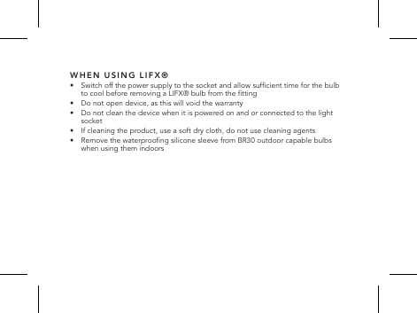 WHEN USING LIFX&reg;&bull;   Switch off the power supply to the socket and allow sufcient time for the bulb to cool before removing a LIFX&reg; bulb from the tting&bull;   Do not open device, as this will void the warranty&bull;   Do not clean the device when it is powered on and or connected to the light socket&bull;   If cleaning the product, use a soft dry cloth, do not use cleaning agents&bull;   Remove the waterproong silicone sleeve from BR30 outdoor capable bulbs when using them indoors