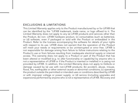 EXCLUSIONS &amp; LIMITATIONSThis Limited Warranty applies only to the Product manufactured by or for LIFX&reg; that can be  identied by  the &ldquo;LIFX&reg;  trademark, trade  name, or  logo afxed  to it.  The Limited Warranty does not apply to any (a) LIFX&reg; products and services other than the Product, (b) non- LIFX&reg; hardware product, (c) consumables (such as batteries), or (d) software, even if packaged or sold with the Product or embedded in the Product. Refer to the licenses accompanying the software for details of your rights with respect to its use. LIFX&reg; does not warrant that the operation of the Product will meet your needs or requirements or be uninterrupted or error free. LIFX&reg; is not responsible for damage arising from failure to follow instructions relating to the Product&lsquo;s use or from failures resulting from inadequate electrical supply or internet access. This warranty does not apply to a Product or part of the Product that has been altered or modied (e.g. to alter functionality or capability) by anyone  who is not a representative of LIFX&reg; or if the Product is inserted or installed in a casing not provided by LIFX&reg;. In addition, this Limited Warranty does not apply to Defects or damage caused by (a) use with non-LIFX&reg; products; (b) accident, abuse, misuse, ood, re, earthquake or other external causes or abnormal conditions; (c) operating the product outside the permitted or intended uses or conditions described by LIFX&reg; or with improper voltage or power supply; or (d) service (including upgrades and expansions) performed by anyone who is not a representative of LIFX&reg;. Recovery and 