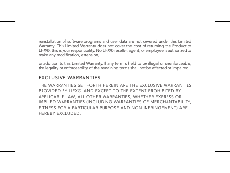 reinstallation of software programs and user data are not covered under this Limited Warranty. This Limited Warranty does not cover the cost of returning the Product to LIFX&reg;; this is your responsibility. No LIFX&reg; reseller, agent, or employee is authorized to make any modication, extension,or addition to this Limited Warranty. If any term is held to be illegal or unenforceable, the legality or enforceability of the remaining terms shall not be affected or impaired.EXCLUSIVE WARRANTIESTHE WARRANTIES SET FORTH HEREIN ARE THE EXCLUSIVE WARRANTIES PROVIDED BY LIFX&reg;, AND EXCEPT TO THE EXTENT PROHIBITED BY APPLICABLE LAW, ALL OTHER WARRANTIES, WHETHER EXPRESS OR IMPLIED WARRANTIES (INCLUDING WARRANTIES OF MERCHANTABILITY, FITNESS FOR A PARTICULAR PURPOSE AND NON INFRINGEMENT) ARE HEREBY EXCLUDED.  