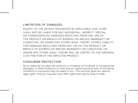 LIMITATION OF DAMAGESEXCEPT TO THE EXTENT PROHIBITED BY APPLICABLE LAW, LIFX&reg; SHALL NOT BE LIABLE FOR ANY INCIDENTAL, INDIRECT, SPECIAL, OR CONSEQUENTIAL DAMAGES RESULTING FROM ANY USE OF THE PRODUCT OR BREACH OF EXPRESS OR IMPLIED WARRANTY OR CONDITION, OR UNDER ANY OTHER LEGAL THEORY. LIFX&reg;&rsquo;S LIABILITY FOR DAMAGES RESULTING FROM ANY USE OF THE PRODUCT OR BREACH OF EXPRESS OR IMPLIED WARRANTY OR CONDITION, OR UNDER ANY OTHER LEGAL THEORY WILL BE LIMITED TO THE ORIGINAL COST PAID FOR OF THE DEFECTIVE PRODUCT.CONSUMER PROTECTIONSome states do not allow the exclusion or limitation of incidental or consequential damages, or allow limitations on how long an implied warranty lasts, so the above limitations or exclusions may not apply to you. This warranty gives you specic legal rights, and you may also have other rights that vary by state to state.