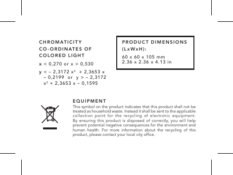 EQUIPMENT This symbol on the product indicates that this product shall not be treated as household waste. Instead it shall be sent to the applicable collection point for the recycling of electronic equipment.  By ensuring this product is disposed of correctly, you will help prevent potential negative consequences for the environment and human health. For more information about the recycling of this product, please contact your local city ofce.x < 0,270 or x > 0,530y  < &ndash; 2,3172 x2  + 2,3653 x &ndash; 0,2199  or  y > &ndash; 2,3172 x2 + 2,3653 x &ndash; 0,1595CHROMATICITY CO-ORDINATES OF COLORED LIGHTPRODUCT DIMENSIONS (LxWxH) : 60 x 60 x 105 mm  2.36 x 2.36 x 4.13 in