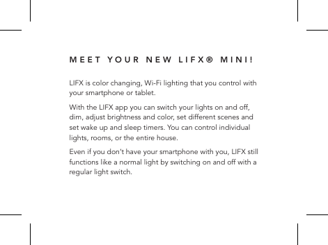 MEET YOUR NEW LIFX&reg; MINI!LIFX is color changing, Wi-Fi lighting that you control with your smartphone or tablet. With the LIFX app you can switch your lights on and off, dim, adjust brightness and color, set different scenes and set wake up and sleep timers. You can control individual lights, rooms, or the entire house.Even if you don&rsquo;t have your smartphone with you, LIFX still functions like a normal light by switching on and off with a regular light switch.