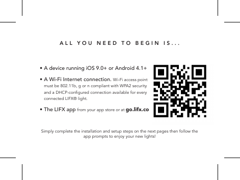 ALL YOU NEED TO BEGIN IS...Simply complete the installation and setup steps on the next pages then follow the app prompts to enjoy your new lights!&bull; A device running iOS 9.0+ or Android 4.1+ &bull;  A Wi-Fi Internet connection. Wi-Fi access point must be 802.11b, g or n compliant with WPA2 security and a DHCP-congured connection available for every connected LIFX&reg; light.&bull; The LIFX app from your app store or at go.lifx.co  