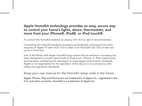 Apple HomeKit technology provides an easy, secure way to control your home&rsquo;s lights, doors, thermostats, and more from your iPhone&reg;, iPad&reg;, or iPod touch&reg;.To control this HomeKit-enabled accessory, iOS 10.0 or later is recommended.Controlling this HomeKit-enabled accessory automatically and away from home requires an Apple TV with tvOS 10.0 or later or an iPad with iOS 10.0 or later set up as a home hub.Use of the Works with Apple HomeKit logo means that an electronic accessory has been designed to connect specically to iPod touch, iPhone, or iPad, respectively, and has been certied by the developer to meet Apple performance standards. Apple is not responsible for the operation of this device or its compliance with safety and regulatory standards.Keep your user manual for the HomeKit setup code in the future. Apple, iPhone, iPad and iPod touch are trademarks of Apple Inc., registered in the U.S. and other countries. HomeKit is a trademark of Apple Inc.