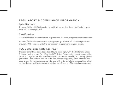 REGULATORY &amp; COMPLIANCE INFORMATIONSpecificationsTo see a full list of LIFX&reg; product specications applicable to this Product, go to www.lifx.com/complianceCertificationLIFX&reg; adheres to the certication requirements for various regions around the world.To see a full list of LIFX&reg; certications please go to www.lifx.com/compliance to ensure LIFX&reg; complies with the certication requirements in your region.FCC Compliance Statement U.S.This equipment has been tested and found to comply with the limits for a Class B digital device, under Part 15 of the FCC Rules. These limits provide reasonable protection against harmful interference in a residential installation. This equipment generates, uses and can radiate radio frequency energy and, if not installed and used under the instructions, may interfere with radio or television reception, which can be determined by turning the equipment off and on. The user is encouraged  