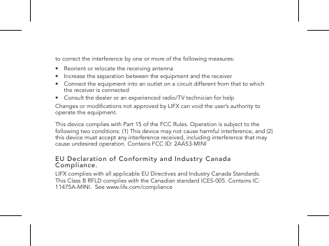 to correct the interference by one or more of the following measures:&bull;  Reorient or relocate the receiving antenna&bull;   Increase the separation between the equipment and the receiver&bull;   Connect the equipment into an outlet on a circuit different from that to which the receiver is connected&bull;   Consult the dealer or an experienced radio/TV technician for helpChanges or modications not approved by LIFX can void the user&rsquo;s authority to operate the equipment.This device complies with Part 15 of the FCC Rules. Operation is subject to the following two conditions: (1) This device may not cause harmful interference, and (2) this device must accept any interference received, including interference that may cause undesired operation. Contains FCC ID: 2AA53-MINIEU Declaration of Conformity and Industry Canada Compliance.LIFX complies with all applicable EU Directives and Industry Canada Standards. This Class B RFLD complies with the Canadian standard ICES-005. Contains IC: 11475A-MINI.  See www.lifx.com/compliance