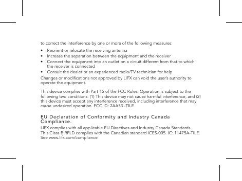 to correct the interference by one or more of the following measures:&bull;  Reorient or relocate the receiving antenna&bull;   Increase the separation between the equipment and the receiver&bull;   Connect the equipment into an outlet on a circuit different from that to which the receiver is connected&bull;   Consult the dealer or an experienced radio/TV technician for helpChanges or modications not approved by LIFX can void the user&rsquo;s authority to operate the equipment.This device complies with Part 15 of the FCC Rules. Operation is subject to the following two conditions: (1) This device may not cause harmful interference, and (2) this device must accept any interference received, including interference that may cause undesired operation. FCC ID: 2AA53 -TILEEU Declaration of Conformity and Industry Canada Compliance.LIFX complies with all applicable EU Directives and Industry Canada Standards.  This Class B RFLD complies with the Canadian standard ICES-005. IC: 11475A-TILE.   See www.lifx.com/compliance